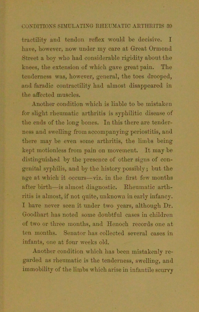 tractility ami tendon reflex would be decisive. I Lave, liOAvever, now under my care at Great Ormond Street a boy who had considerable rigidity about the knees, the extension of which gave great pain. The tenderness was, however, general, the toes drooped, and faradic contractility had almost disappeared in the affected muscles. Another condition which is liable to be mistaken for slight rheumatic arthritis is syphilitic disease of the ends of the long bones. In this there are tender- ness and swelling from accompanying periostitis, and there may be even some arthritis, the limbs being kept motionless from pain on movement. It may be distinguished by the presence of other signs of con- genital syphilis, and by the history possibly; but the age at which it occurs—viz, in the first few months after birth—is almost diagnostic. Rheumatic arth- ritis is almost, if not quite, unknown in early infancy. I have never seen it under two years, although Dr. Goodhart has noted some doubtful cases in children of two or three months, and Henoch records one at ten months. Senator has collected several cases in infants, one at four weeks old. Another condition which has been mistakenly re- garded as rheumatic is the tenderness, swelling, and immobility of the limbs which arise in infantile scurvy