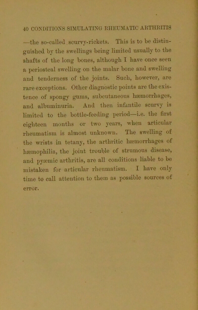 —tlie so-called. scurvy-rickets. This is to be distin- guished by the swellings being limited usually to the shafts of the long bones, although I have once seen a periosteal swelling on the malar bone and swelling and tenderness of the joints. Such, however, are rare exceptions. Other diagnostic points are the exis- tence of spongy gums, subcutaneous hemorrhages, and albuminuria. And then infantile scurvy is limited to the bottle-feeding period—i.e. the first eighteen months or two years, when articular rheumatism is almost unknown. The swelling of the wrists in tetany, the arthritic hemorrhages of hemophilia, the joint trouble of strumous disease, and pyemic arthritis, are all conditions liable to be mistaken for articular rheumatism. I have only time to call attention to them as possible sources of error.