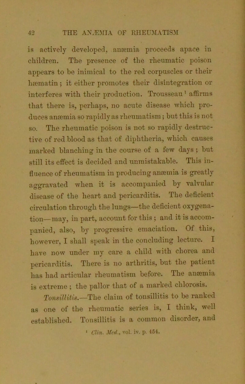 is actively developed, ansemia proceeds apace in children. The presence of the rheumatic poison appears to be inimical to the red corpuscles or their lisematin; it either promotes their disintegration or interferes with their production. Trousseau' affirms that there is, perhaps, no acute disease which pro- duces anfemia so rapidly as rheumatism; but this is not so. The rheumatic poison is not so rapidly destruc- tive of red blood as that of diphtheria, which causes marked blanching in the course of a few days; but still its effect is decided and unmistakable. This in- fluence of rheumatism in producing ansemia is greatly aggravated when it is accompanied by valvular disease of the heart and pericarditis. The deficient circulation through the lungs—the deficient oxygena- tion— may, in part, account for this ; and it is accom- panied, also, by progressive emaciation. Of this, however, I shall speak in the concluding lecture. I have now under my care a child with chorea and pericarditis. There is no arthritis, but the patient has had articular rheumatism before. The ansemia is extreme ; the pallor that of a marked chlorosis. Tonsillitis.—The claim of tonsillitis to be I’anked as one of the rheumatic series is, I think, well established. Tonsillitis is a common disorder, and * Clin. Med., vol. iv. p. 464.