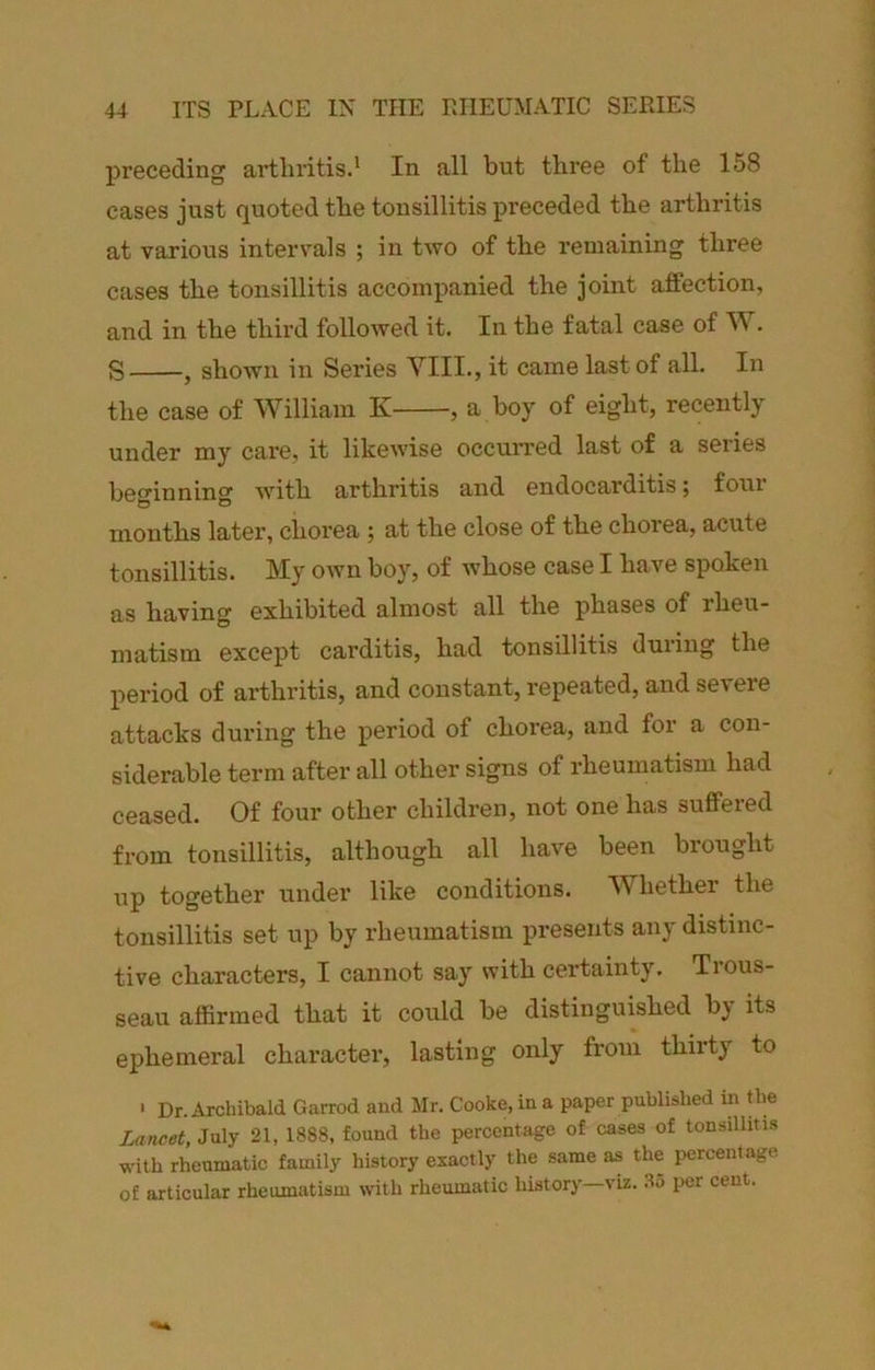 preceding arthritis.' In all but three of the 158 cases just quoted the tonsillitis preceded the arthritis at various intervals ; in two of the remaining three cases the tonsillitis accompanied the joint affection, and in the third followed it. In the fatal case of W. S j shown in Series YIII., it came last of all. In the case of William K , a boy of eight, recently under my care, it likewise occurred last of a series beo’inniner with arthritis and endocarditis; four months later, chorea ; at the close of the chorea, acute tonsillitis. My own boy, of whose case I have spoken as having exhibited almost all the phases of rheu- matism except carditis, had tonsillitis during the period of arthritis, and constant, repeated, and severe attacks during the period of chorea, and for a con- siderable term after all other signs of rheumatism had ceased. Of four other children, not one has suffered from tonsillitis, although all have been brought up together under like conditions. Whether the tonsillitis set up by rheumatism presents any distinc- tive characters, I cannot say with certainty. Trous- seau affirmed that it could be distinguished by its ephemeral character, lasting only from thirty to ■ Dr. Archibald Garrod and Mr. Cooke, in a paper published in the Lancet, July 21, 1888, found the percentage of cases of tonsilliti.s with rheumatic family history exactly the same as the percentage of articular rheumatism with rheumatic history—viz. 85 per cent.