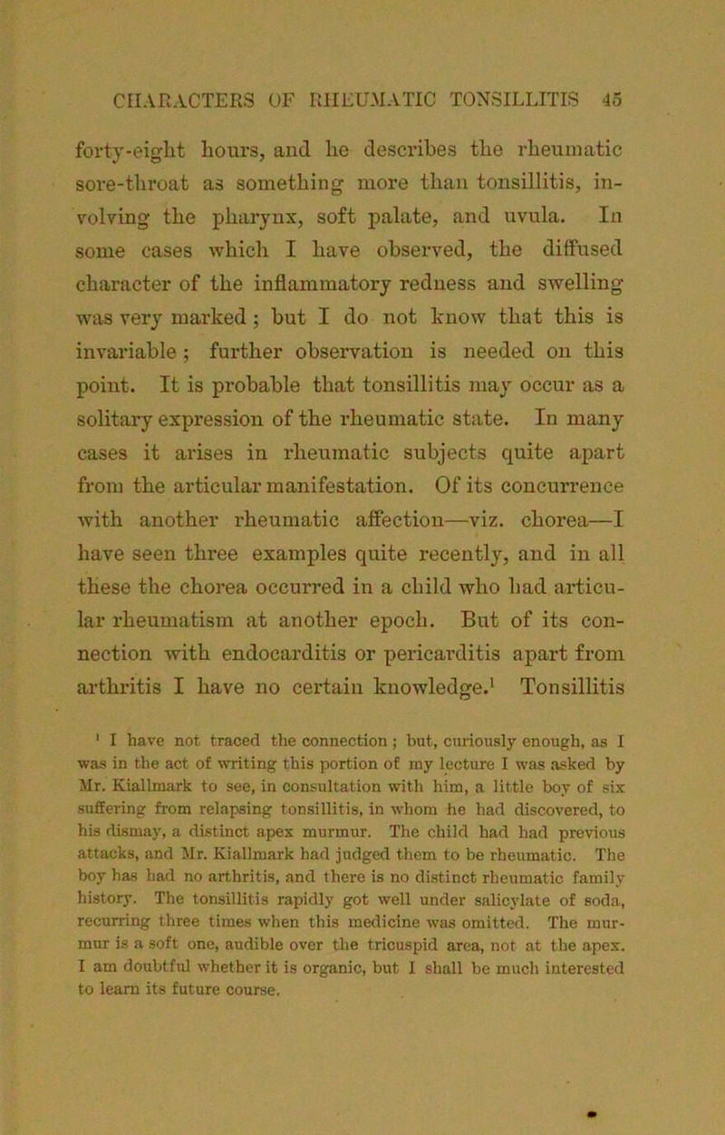 forty-eight hours, and he describes the rheumatic sore-throat as something more than tonsillitis, in- volving the pharynx, soft palate, and uvula. In some cases which I have observed, the diffused character of the inflammatory redness and swelling was very marked; but I do not know that this is invariable ; further observation is needed on this point. It is probable that tonsillitis may occur as a solitary expression of the rheumatic state. In many cases it arises in rheumatic subjects quite apart from the articular manifestation. Of its concurrence with another rheumatic affection—viz. chorea—I have seen three examples quite recently, and in all these the chorea occurred in a child who had articu- lar rheumatism at another epoch. But of its con- nection with endocarditis or pericarditis apart from arthritis I have no certain knowledge.* Tonsillitis ' I have not traced the connection; but, curiously enough, as I was in the act of ^VTiting this ]X»rtion of my lecture 1 was asked by Mr. Kiallmark to see, in consultation with him, a little boy of six suffering from relapsing tonsillitis, in -whom he had discovered, to his dismaj’, a distinct apex murmur. The child had had previous attacks, and Mr. Kiallmark had judged them to be rheumatic. The boy has had no arthritis, and there is no distinct rheumatic family history. The tonsillitis rapidly got well under salicylate of soda, recurring three times when this medicine was omitted. The mur- mur is a soft one, audible over the tricuspid area, not at the apex. I am doubtful whether it is organic, but 1 shall be much interested to learn its future course.