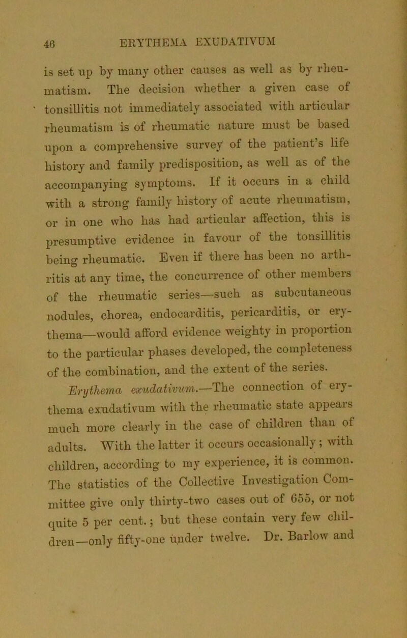 is set up by many other causes as well as by rheu- matism. The decision whether a given case of tonsillitis not immediately associated with articular rheumatism is of rheumatic nature must be based upon a comprehensive survey of the patient’s life history and family pi’edisposition, as well as of the accompanying symptoms. If it occurs in a child with a strong family history of acute rheumatism, or in one who has had articular affection, this is presumptive evidence in favour of the tonsillitis being rheumatic. Even if there has been no arth- ritis at any time, the concurrence of other members of the rheumatic series—such as subcutaneous nodules, chorea, endocarditis, pericarditis, or ei*}- thema—would afford evidence weighty in proportion to the pai'ticular phases developed, the completeness of the combination, and the extent of the series. Erythema exudativum.—The connection of ery- thema exudativum with the rheumatic state appeals much more clearly in the case of children than of adults. With the latter it occurs occasionally; with children, according to my experience, it is common. The statistics of the Collective Investigation Com- mittee give only thirty-two cases out of G55, or not quite 5 per cent.; but these contain very few chil- dren—only fifty-one under twelve. Dr. Barlow and