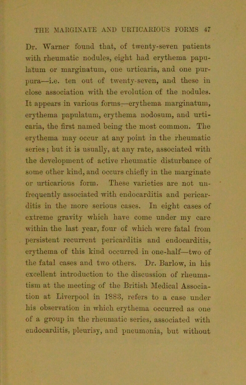 Dr. Warner found that, of twenty-seven patients with rlieumatic nodules, eight had erythema papu- la;tum or marginatum, one urticaria, and one pur- pura—i.e. ten out of twenty seven, and these in close association with the evolution of the nodules. It appears in various forms—erythema marginatum, erythema papulatum, erythema nodosum, and urti- caria, the first named being the most common. The erythema may occur at any point in the rheumatic series; but it is usually, at any rate, associated with the development of active rheumatic disturbance of some other kind, and occurs chiefly in the marginate or urticarious form. These varieties are not un- frequently associated with endocarditis and pericar- ditis in the more serious cases. In eight cases of extreme gravity Avhich have come under my care within the last yeai-, four of which were fatal from persistent recun-ent pericarditis and endocarditis, erythema of this kind occurred in one-half—two of the fatal cases and two others. Dr. Barlow, in his excellent introduction to the discussion of rheuma- tism at the meeting of the British Medical Associa- tion at Liverpool in 1S83, refers to a case under his observation in which erythema occurred as one of a group in the rheumatic series, associated with endocarditis, pleurisy, and pneumonia, but without