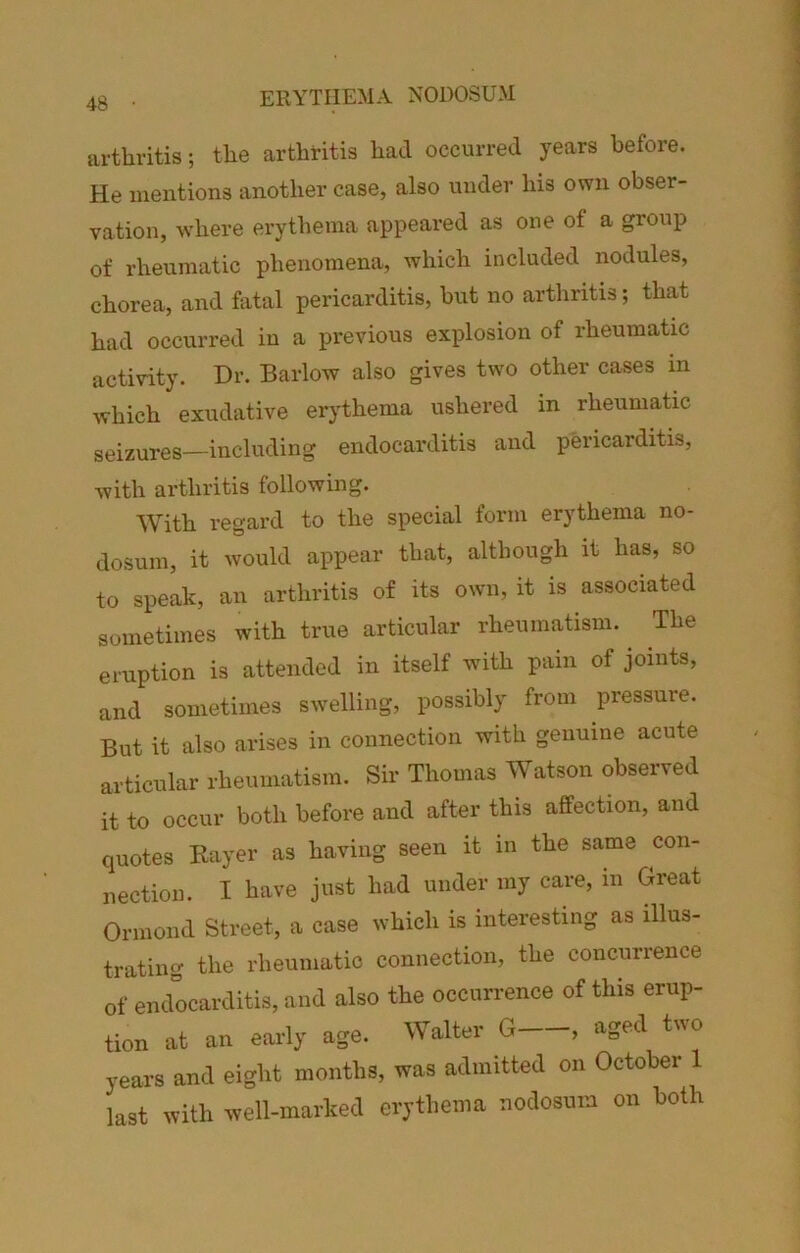 ERYTHEMA NODOSUM arthritis; the arthritis had occurred years before. He mentions another case, also under his own obser- vation, where erythema appeared as one of a group of rheumatic phenomena, which included nodules, chorea, and fatal pericarditis, hut no arthritis; that had occurred in a previous explosion of rheumatic activity. Dr. Barlow also gives two other cases in which exudative erythema ushered in rheumatic seizures—including endocarditis and pericarditis, with arthritis following. With regard to the special form erythema no- dosum, it would appear that, although it has, so to speak, an arthritis of its own, it is associated sometimes with true articular rheumatism. The eruption is attended in itself with pain of joints, and sometimes swelling, possibly from pressure. But it also arises in connection with genuine acute articular rheumatism. Sir Thomas Watson observed it to occur both before and after this affection, and quotes Bayer as having seen it in the same con- nection. I have just had under my care, in Great Ormond Street, a case which is interesting as illus- trating the rheumatic connection, the concurrence of endocarditis, and also the occurrence of this erup- tion at an early age. Walter G , aged two years and eight months, was admitted on October 1 last with well-marked erythema nodosum on both