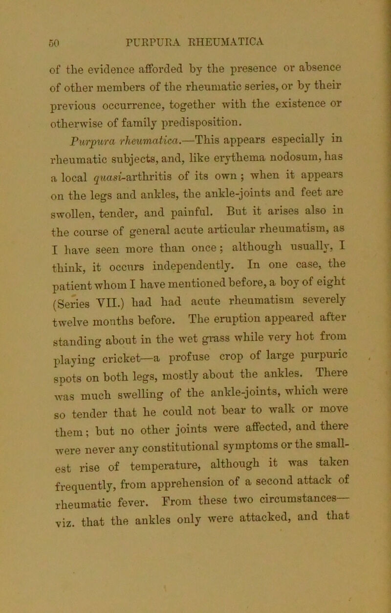 of the evidence afforded by the presence or absence of other members of the rheumatic series, or by their previous occurrence, together with the existence or otherwise of family predisposition. Purpura rheumatica.—This appears especially in rheumatic subjects, and, like erythema nodosum, has a local 5 aa si-arthritis of its own; when it appears on the legs and ankles, the ankle-joints and feet are swollen, tender, and painful. But it arises also in the course of general acute articular rheumatism, as I have seen more than once; although usually, I think, it occurs independently. In one case, the patient whom I have mentioned before, a boy of eight (Series VII.) had had acute rheumatism severely twelve months before. The eruption appeared after standing about in the wet grass while very hot from playing cricket—a profuse crop of large purpuric spots on both legs, mostly about the ankles. There was much swelling of the ankle-joints, which w'ere so tender that he could not bear to walk or move them; but no other joints were affected, and there Avere never any constitutional symptoms or the small- est rise of temperature, although it was taken frequently, from apprehension of a second attack of rheumatic fever. From these two circumstances— viz. that the ankles only were attacked, and that