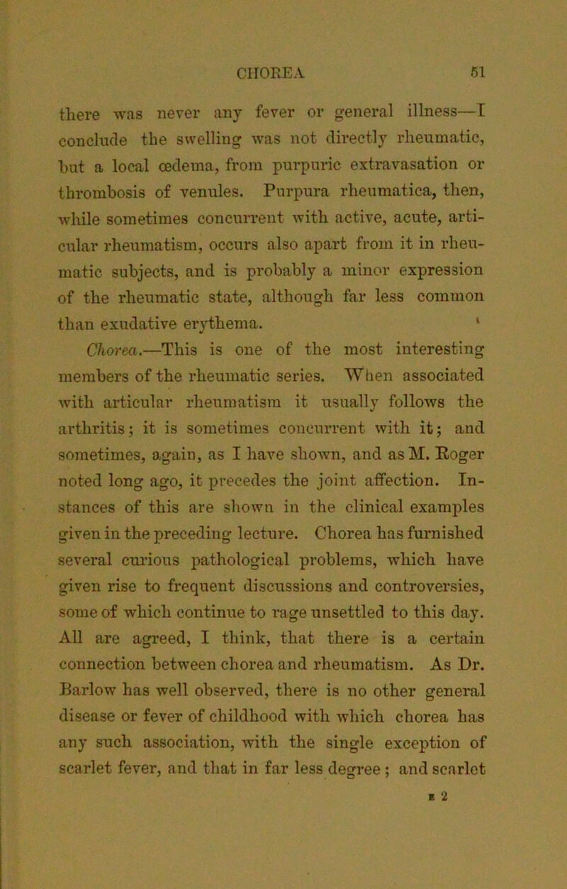 CirOREA 61 there “was never any fever or general illness—E conclude the swelling was not directly rheumatic, hut a local oedema, from purpuric extravasation or thrombosis of venules. Purpura rheumatica, then, Avhile sometimes concurrent with active, acute, arti- cular rheumatism, occurs also apart from it in rheu- matic subjects, and is probably a minor expression of the rheumatic state, although far less common than exudative erythema. ‘ Chorea.—This is one of the most interesting members of the rheumatic series. When associated with articular rheumatism it usually follows the arthritis; it is sometimes concurrent with it; and sometimes, again, as I have shown, and asM. Roger noted long ago, it precedes the joint affection. In- stances of this are shown in the clinical examples given in the preceding lecture. Chorea has furnished several curious pathological problems, which have given rise to frequent discussions and controversies, some of which continue to rage unsettled to this day. All are agreed, I think, that there is a certain connection between chorea and rheumatism. As Dr. Barlow has well observed, there is no other general disease or fever of childhood with which chorea has any such association, with the single exception of scarlet fever, and that in far less degree; and scarlet