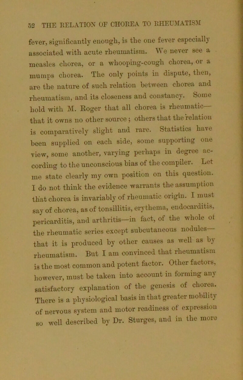 fever, significantly enongb, is tlie one fever especiall} associated with acute rheumatism. We never see a measles chorea, or a whooping-cough chorea, or a mumps chorea. The only points in dispute, then, are the nature of such relation between chorea and rheumatism, and its closeness and constancy. Some hold with M. Eoger that all chorea is rheumatic— that it owns no other source; others that the relation is comparatively slight and rare. Statistics have been supplied on each side, some supporting one view, some another, varying perhaps in degree ac- cording to the unconscious bias of the compiler. Let me state clearly my own position on this question. I do not think the evidence warrants the assumption that chorea is invariably of rheumatic origin. I must say of chorea, as of tonsillitis, erythema, endocarditis, pericarditis, and arthritis-in fact, of the whole of the rheumatic series except subcutaneous nodules that it is produced by other causes as well as by rheumatism. But I am convinced that rheumatism is the most common and potent factor. Other factors, however, must be taken into account in forming any satisfactory explanation of the genesis of chorea. There is a physiological basis in that greater mobilit} of nervous system and motor readiness of expression so well described by Dr. Sturges, and in the more