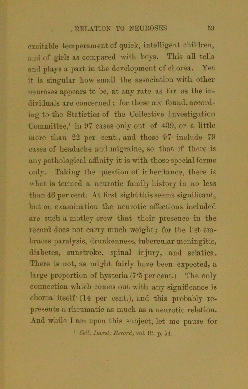 . RELATION TO NEUROSES m excitable temperament of quick, intelligent children, and of girls as compared with boys. This all tells and plays a part in the development of chorea. Yet it is singular how small the association with other neuroses appears to be, at any rate as far as the in- dividuals are concerned ; for these are found, accord- ing to the Statistics of the Collective Investigation Committee,' in 97 cases only out of 439, or a little more than 22 per cent., and these 97 include 79 cases of headache and migraine, so that if there is any pathological affinity it is with those special forms only. Taking the question of inheritance, there is what is termed a neurotic family history in no less than 46 per cent. At first sight this seems significant, but on examination the neurotic affections included are such a motley crew that their presence in the record does not carry much weight; for the list em- braces paralysis, drunkenness, tubercular meningitis, diabetes, sunstroke, spinal injury, and sciatica. There is not, as might fairly have been expected, a large proportion of hysteria (7’5 per cent.) The only connection which comes out with any significance is chorea itself' (14 per cent.), and this probably re- presents a rheumatic as much as a neurotic relation. And while I am upon this subject, let me pause for