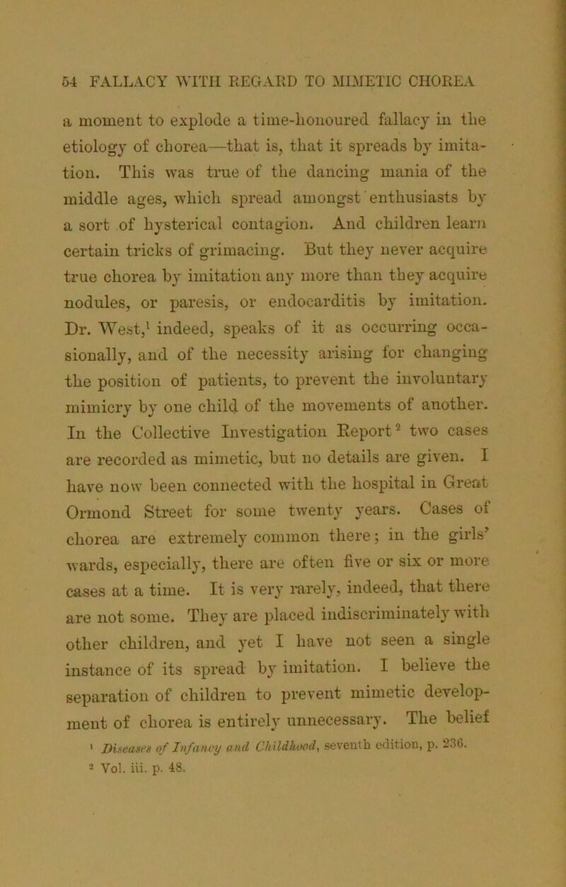 a moment to explode a time-lioiioured fallacy in the etiology of chorea—that is, that it spreads by imita- tion. This was true of the dancing mania of the middle ages, which spread amongst enthusiasts b}' a sort of hysterical contagion. And children learn certain tricks of grimacing. But they never acquire true chorea by imitation any more than they acquire nodules, or paresis, or endocarditis by imitation. Dr. West,* indeed, speaks of it as occurring occa- sionally, and of the necessity arising for changing the position of patients, to prevent the involuntary mimici’y by one child of the movements of another. In the Collective Investigation Eeport* two cases are recorded as mimetic, but no details are given. I have now been connected with the hospital in Great Ormond Street for some twenty years. Cases of chorea are extremely common there; in the girls’ wards, especially, there are often five or six or more cases at a time. It is very rarely, indeed, that there are not some. They are placed indiscriminately Avith other children, and yet I have not seen a single instance of its spread by imitation. I believe the separation of children to prevent mimetic develop- ment of chorea is entirely unnecessary. The belief ‘ Dueasi’s of Infancy and Childhood, seventh edition, p. 230. 5 Vol. iii. p. 18.