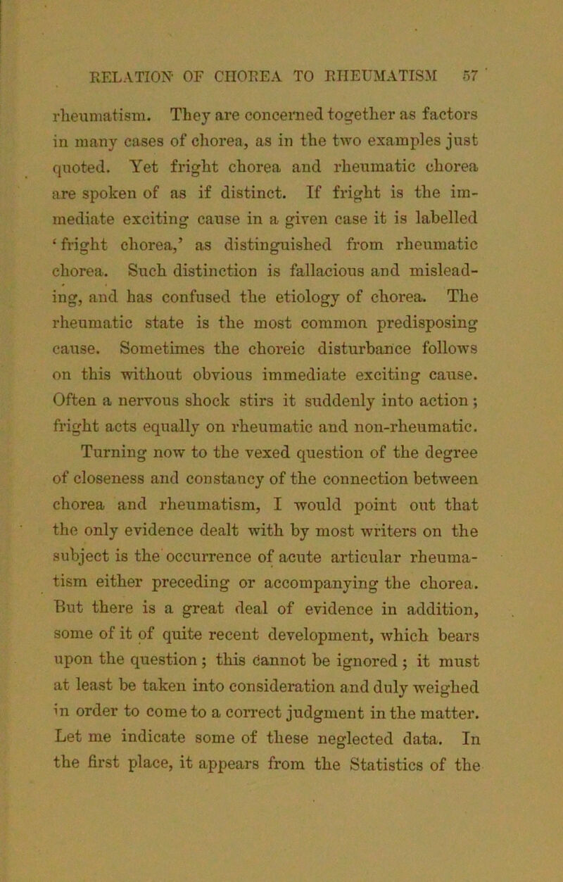 RFXATION' OF CIIOFEA TO EIIEUMATISM r>7 ' rliexiniatism. They are concerned together as factors in many cases of chorea, as in the two examples just quoted. Yet fright chorea and rheumatic chorea are spoken of as if distinct. If fright is the im- mediate exciting cause in a given case it is labelled ‘ fright chorea,’ as distinguished from rheumatic chorea. Such distinction is fallacious and mislead- ing, and has confused the etiology of chorea. The rheumatic state is the most common predisposing cause. Sometimes the choreic disturbance folloAvs on this without obvious immediate exciting cause. Often a nervous shock stirs it suddenly into action ; fright acts equally on rheumatic and non-rheumatic. Turning now to the vexed question of the degree of closeness and constancy of the connection between chorea and rheumatism, I would point out that the only evidence dealt with by most writers on the subject is the occurrence of acute articular rheuma- tism either preceding or accompanying the chorea. But there is a great deal of evidence in addition, some of it of quite recent development, Avhich bears upon the question ; this cannot be ignored ; it must at least be taken into consideration and duly weighed in order to come to a correct judgment in the matter. Let me indicate some of these neglected data. In the first place, it appears from the Statistics of the