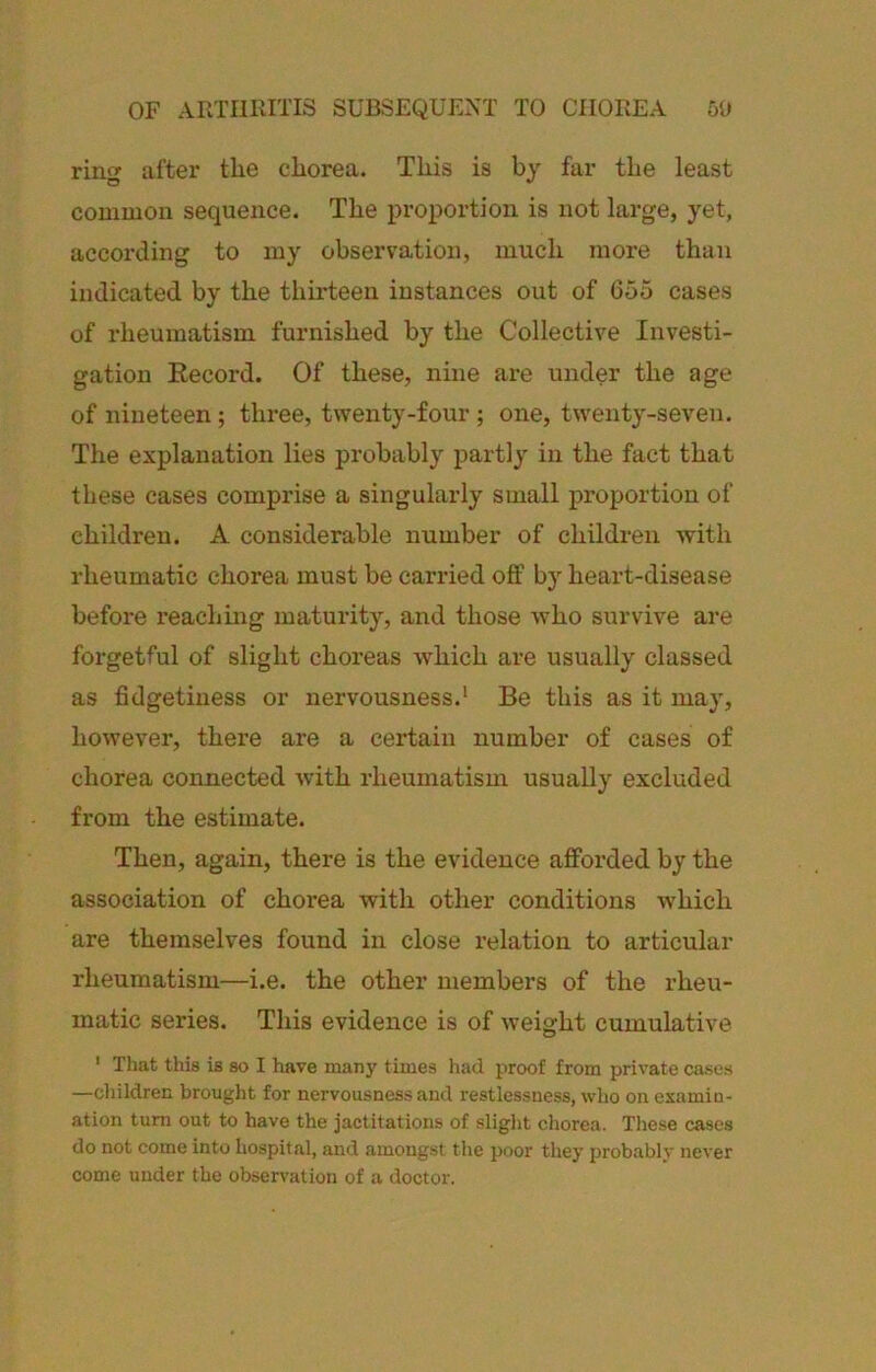 OF AKTIIKITIS SUBSEQUENT TO CHOREA 51) ring after the chorea. This is by far the least common sequence. The proportion is not large, yet, according to my observation, much more than indicated by the thirteen instances out of 655 cases of rheumatism furnished by the Collective Investi- gation Eecord. Of these, nine are under the age of nineteen; three, twenty-four ; one, twenty-seven. The explanation lies probably partly in the fact that these cases comprise a singularly small proportion of children. A considerable number of children with rheumatic chorea must be carried off by heart-disease before reachmg maturity, and those who survive are forgetful of slight choreas which are usually classed as fidgetiness or nervousness.’ Be this as it may, however, there are a certain number of cases of chorea connected with rheumatism usually excluded from the estimate. Then, again, there is the evidence afforded by the association of chorea with other conditions which are themselves found in close relation to articular rheumatism—i.e. the other members of the rheu- matic series. This evidence is of weight cumulative ' That this is so I have many times had proof from private cases —children brought for nervousness and restlessness, who on examin- ation turn out to have the jactitations of slight chorea. These cases do not come into hospital, and amongst the poor they probably never come under the observation of a doctor.