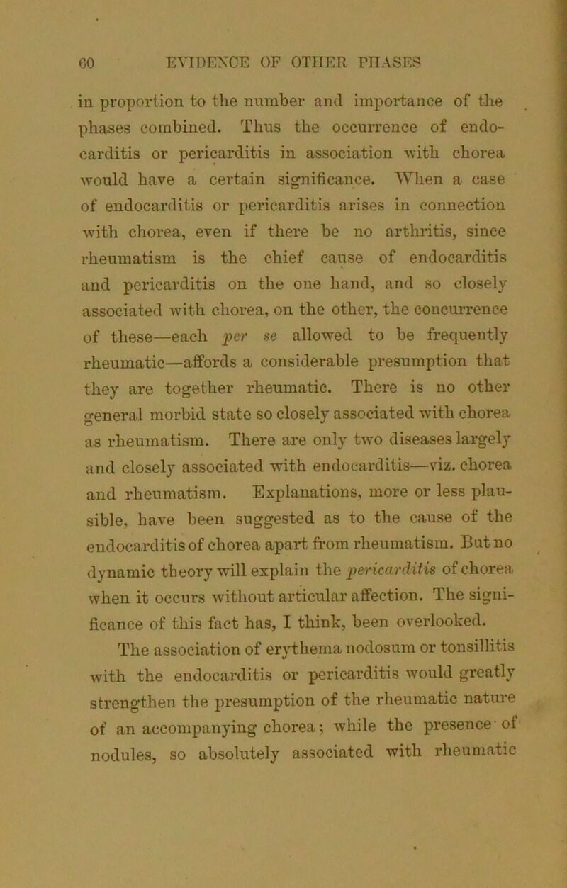 CO EVIDENCE OF OTHER PHASES in proportion to the number ami importance of the phases combined. Tims the occurrence of endo- carditis or pericarditis in association -with chorea would have a certain significance. When a case of endocarditis or pericarditis arises in connection with chorea, even if there be no arthritis, since rheumatism is the chief cause of endocarditis and pericarditis on the one hand, and so closely associated with chox’ea, on the other, the concurrence of these—each per se allowed to be frequently rheumatic—affords a considerable presumption that they are together rheumatic. There is no other general morbid state so closely associated with chorea as rheumatism. There are only two diseases largely and closely associated with endocarditis—viz. chorea and rheumatism. Explanations, more or less plau- sible, have been suggested as to the cause of the endocarditis of chorea apart from rheumatism. But no dynamic theory will explain the pericarditis of chorea when it occurs without articular affection. The signi- ficance of this fact has, I think, been overlooked. The association of erythema nodosum or tonsillitis with the endocarditis or pericarditis would greatly strengthen the presumption of the rheumatic nature of an accompanying chorea; while the pi'esence of nodules, so absolutely associated with rheumatic