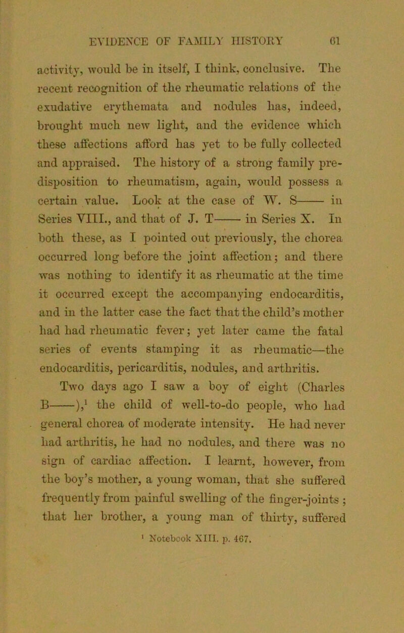 activity, would be iu itself, I think, conclusive. The recent recognition of the rheumatic relations of the exudative erytheinata and nodules has, indeed, brought much new light, and the evidence which these affections afford has yet to be fully collected and appi'aised. The history of a strong family pre- disposition to i*heumatism, again, would possess a ceiffain value. Look at the case of W. S iu Series YIII., and that of J. T in Series X. In both these, as I pointed out previously, the chorea occurred long before the joint affection; and there was nothing to identify it as rheumatic at the time it occurred except the accompanying endocarditis, and in the latter case the fact that the child’s mother had had rheumatic fever; yet later came the fatal series of events stamping it as rheumatic—the endocarditis, pericarditis, nodules, and arthritis. Two days ago I saw a boy of eight (Charles B ),‘ the child of well-to-do people, Avho had general chorea of moderate intensity. He had never had arthritis, he had no nodules, and there Avas no sign of cardiac affection. I learnt, however, from the boy’s mother, a young woman, that she suffered frequently from painful swelling of the finger-joints ; that her brother, a young man of thirty, suffered