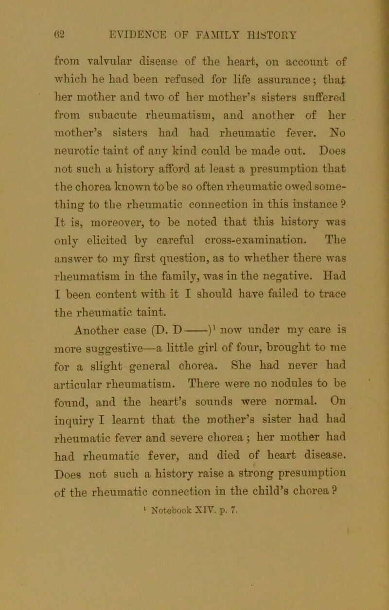 from valvular disease of the heart, on account of which he had been refused for life assurance; that her mother and two of her mother’s sisters suffered from subacute rheumatism, and another of her mother’s sisters had had rheumatic fever. No neurotic taint of any kind could be made out. Does not such a history afford at least a presumption that the chorea known to be so often rheumatic owed some- thing to the rheumatic connection in this instance ? It is, moreover, to be noted that this history was only elicited by cai'eful cross-examination. The answer to my first question, as to whether there ■was rheumatism in the family, was in the negative. Had I been content with it I should have failed to trace the rheumatic taint. Another case (D. D )' now under my care is more suggestive—a little girl of four, brought to me for a slight general chorea. She had never had articular rheumatism. There were no nodules to be found, and the heart’s sounds were normal. On inquiry I learnt that the mother’s sister had had rheumatic fever and severe chorea; her mother had had rheumatic fever, and died of heart disease. Does not such a history raise a strong presumption of the rheumatic connection in the child’s chorea?