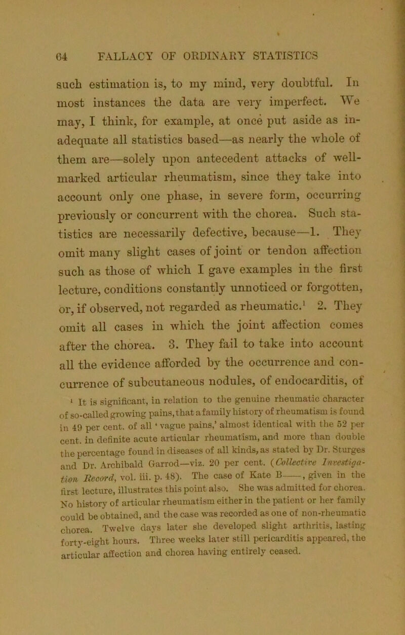 aucb estiuiatiou is, to my mind, very doubtful. In most instances the data are very imperfect. We may, I think, for example, at once put aside as in- adequate all statistics based—as nearly the whole of them are—solely upon antecedent attacks of well- marked articular rheumatism, since they take into account only one phase, in severe form, occurring previously or concurrent with the chorea. Such sta- tistics are necessarily defective, because—1. They omit many slight cases of joint or tendon affection such as those of which I gave examples in the first lecture, conditions constantly unnoticed or forgotten, or, if observed, not regarded as rheumatic.' 2. They omit all cases in which the joint affection comes after the chorea. 3. They fail to take into account all the evidence afforded by the occurrence and con- cvuTence of subcutaneous nodules, of endocarditis, of ‘ It is significant, in relation to the genuine rheumatic character of so-csilledgrowing pains,that afamily history of rheumatism is found in 49 per cent, of all ‘ vague pains,’ almost identical with the 52 per cent, in definite acute articular rheumatism, and more than double the percentage found in diseases of all kinds, as stated b} Dr. Sturges and Dr. Archibald Garrod—viz. 20 per cent. {Collective Investiga- tion liccord, vol. iii. p. 48). The case of Kate B , given in the first lecture, illustrates this point also. She was admitted for chorea. No historj' of articular rheumatism either in the patient or her family could be obtained, and the case was recorded as one of non-rheumatic chorea. Twelve days later she developed slight arthritis, lasting forty-eight hours. Three weeks later still pericarditis appeared, the articular affection and chorea having entirely ceased.