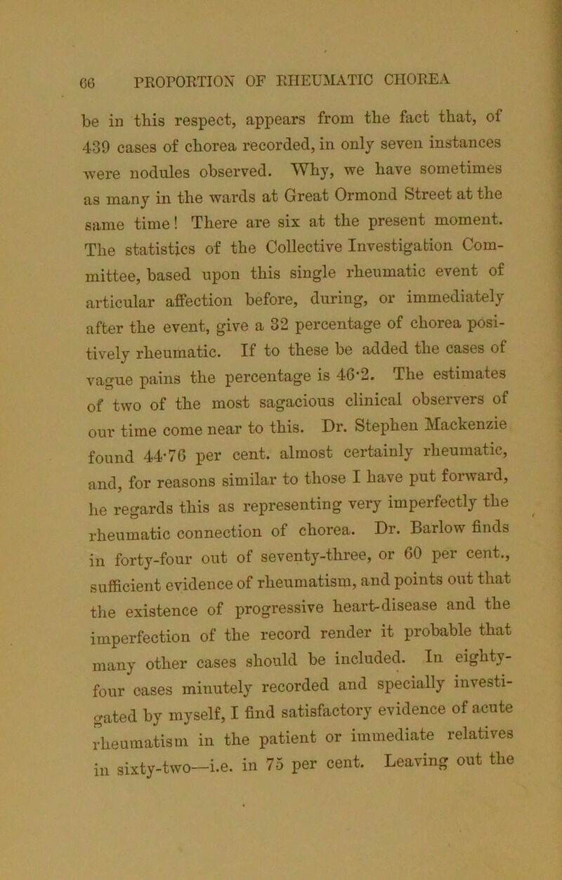 C6 PROPORTION OF RHEUMATIC CHOREA be in this respect, appears from the fact that, of 439 cases of chorea recorded, in only seven instances were nodules observed. Why, we have sometimes as many in the wards at Great Ormond Street at the same time! There are six at the present moment. The statistics of the Collective Investigation Com- mittee, based upon this single rheumatic event of articular affection before, during, or immediately after the event, give a 32 percentage of chorea posi- tively rheumatic. If to these be added the cases of vague pains the percentage is 4G-2. The estimates of two of the most sagacious clinical observers of our time come near to this. Dr. Stephen Mackenzie found 44'76 per cent, almost certainly rheumatic, and, for reasons similar to those I have put forward, he regards this as representing very imperfectly the rheumatic connection of chorea. Dr. Barlow finds in forty-four out of seventy-three, or GO per cent., sufficient evidence of rheumatism, and points out that the existence of progressive heart-disease and the imperfection of the record render it probable that many other cases should be included. In eighty- four cases minutely recorded and specially investi- gated by myself, I find satisfactory evidence of acute rheumatism in the patient or immediate relatives ill sixty-two—i.e. in 75 per cent. Leaving out the