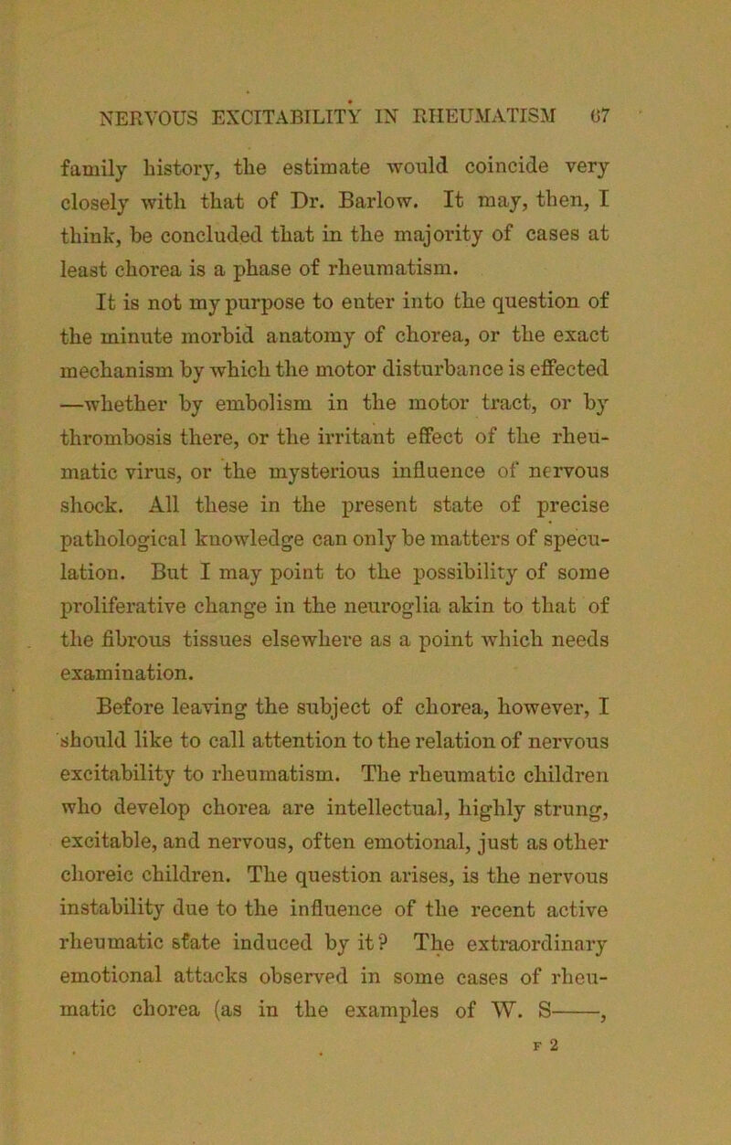 family history, the estimate would coincide very closely with that of Dr. Barlow. It may, then, I think, be concluded that in the majority of cases at least chorea is a phase of rheumatism. It is not my purpose to enter into the question of the minute morbid anatomy of chorea, or the exact mechanism by which the motor disturbance is effected —whether by embolism in the motor tract, or by thrombosis there, or the irritant effect of the rheu- matic virus, or the mysterious influence of nervous shock. All these in the present state of precise pathological knowledge can only be matters of specu- lation. But I may point to the possibility of some proliferative change in the neuroglia akin to that of the fibrous tissues elsewhere as a point which needs examination. Before leaving the sitbject of chorea, however, I should like to call attention to the relation of nervous excitability to rheumatism. The rheumatic children who develop chorea are intellectual, highly strung, excitable, and nervous, often emotional, just as other choreic children. The question arises, is the nervous instability due to the influence of the recent active rheumatic state induced by it? The extraordinary emotional attacks observed in some cases of rheu- matic chorea (as in the examples of W. S ,