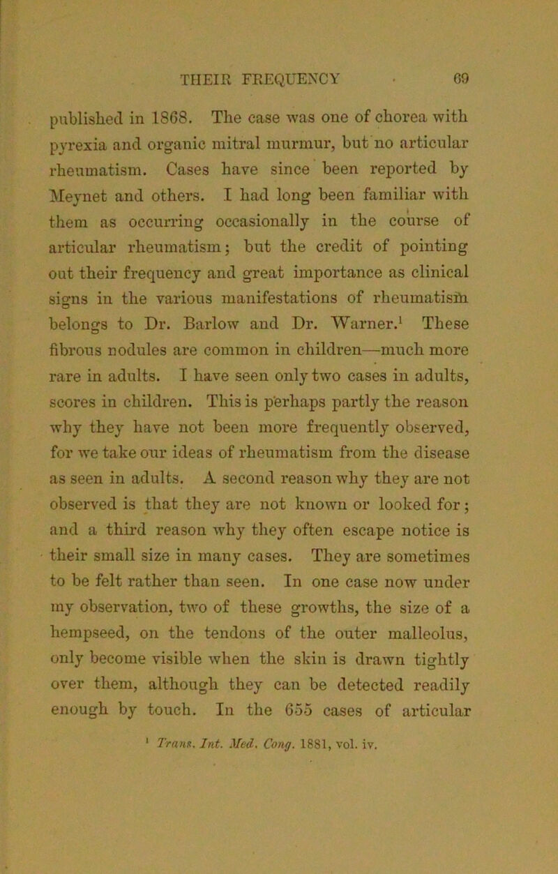 TEIEIR FREQUENCY G9 published in 18G8. The case was one of chorea with pyrexia and organic mitral murmur, but no articular rheumatism. Cases have since been reported by Meynet and others. I had long been familiar with them as occurring occasionally in the course of articular rheumatism; but the credit of pointing out their frequency and great importance as clinical sierns in the various manifestations of rheumatisin belongs to Dr. Barlow and Dr. Warner.' These fibrous nodules are common in children—much more rare in adults. I have seen only two cases in adults, scores in children. This is perhaps partly the reason why they have not been more frequently observed, for we take our ideas of rheumatism from the disease as seen in adults. A second reason why they are not observed is that they are not known or looked for; and a third reason why they often escape notice is their small size in many cases. They are sometimes to be felt rather than seen. In one case now under my observation, two of these growths, the size of a hempseed, on the tendons of the outer malleolus, only become visible when the skin is drawn tightly over them, although they can be detected readily enough by touch. In the 655 cases of articular