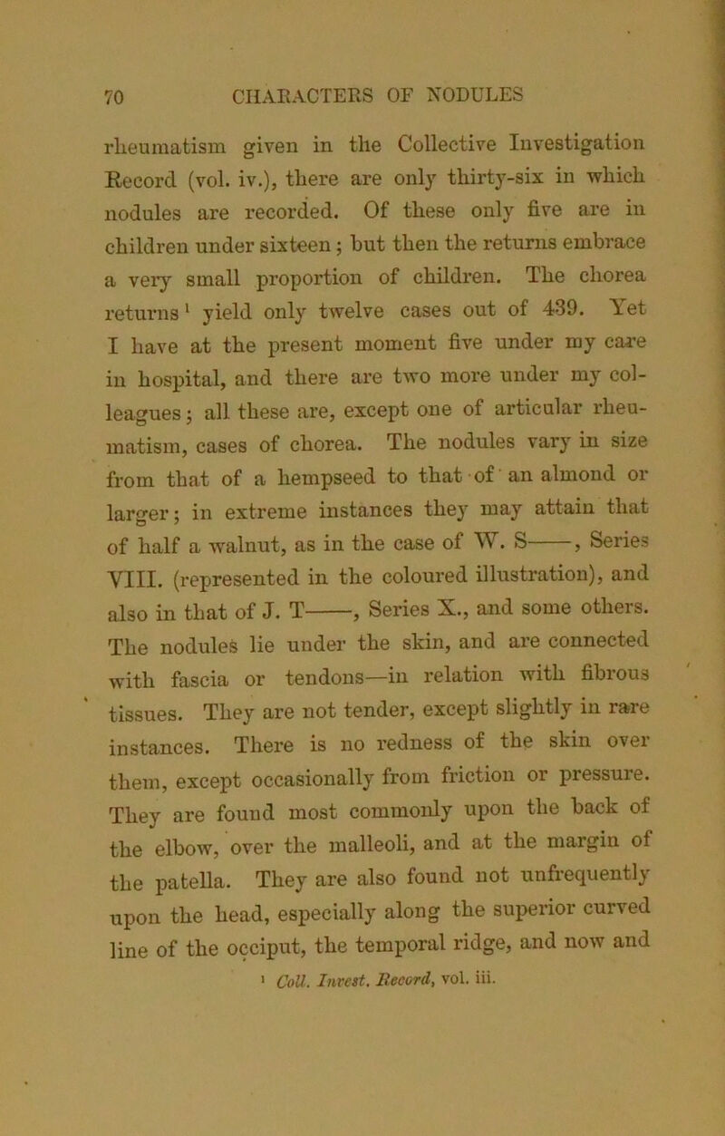 rlieumatism given in the Collective Investigation Record (vol. iv.), there are only thirty-six in which nodules are i*ecorded. Of these only five are in children under sixteen; hut then the returns embrace a very small proportion of children. The chorea returns * yield only twelve cases out of 439. Yet I have at the present moment five under my cai-e in hospital, and there are two more under my col- leagues 5 all these are, except one of articular rheu- matism, cases of chorea. The nodules vary in size from that of a hempseed to that of an almond or larger; in extreme instances the}' may attain that of half a w'alnut, as in the case of W. S , Series VIII. (represented in the coloured illustration), and also in that of J. T , Series X., and some others. The nodules lie under the skin, and are connected with fascia or tendons—in relation with fibrous tissues. They are not tender, except slightly in rare instances. There is no redness of the skin over them, except occasionally from friction or pressure. They are found most commonly upon the back of the elbow, over the malleoli, and at the margin of the patella. They are also found not unfrequently upon the head, especially along the superior curved line of the occiput, the temporal ridge, and now and ' CoU. Inrest. Record, vol. iii.