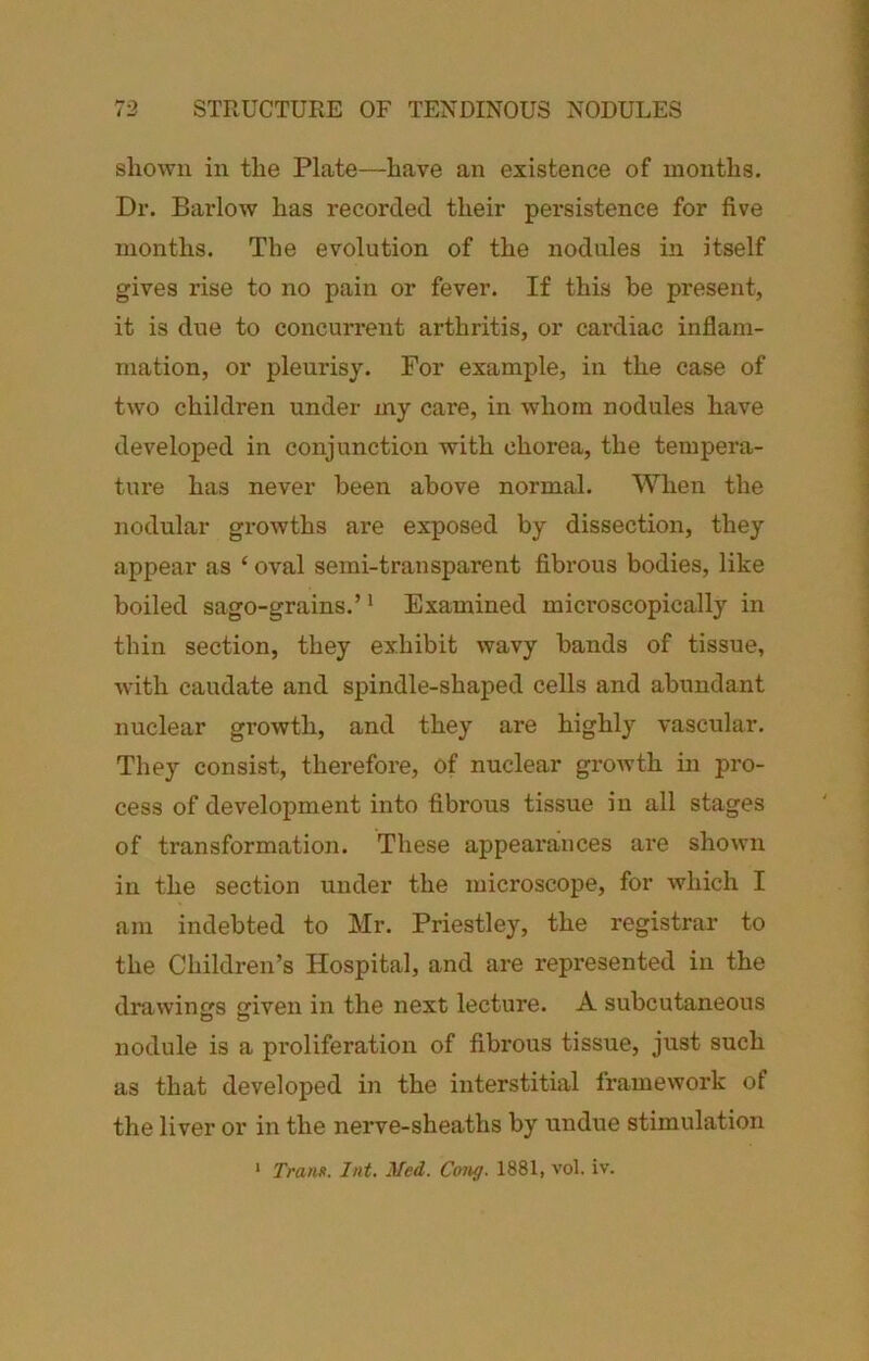 shown in the Plate—have an existence of months. Dr. Barlow has recorded their persistence for five months. The evolution of the nodules in itself gives rise to no pain or fever. If this be present, it is due to concun-ent arthritis, or cardiac inflam- mation, or pleurisy. For example, in the case of two children under my care, in whom nodules have developed in conjunction with chorea, the tempera- ture has never been above normal. When the nodular growths are exposed by dissection, they appear as ‘ oval semi-transparent fibrous bodies, like boiled sago-grains.’ * Examined microscopically in thin section, they exhibit wavy bands of tissue, with caudate and spindle-shaped cells and abundant nuclear growth, and they are highly vascular. They consist, therefore, of nuclear growth in pro- cess of development into fibrous tissue in all stages of transformation. These appearances are shown in the section under the microscope, for which I am indebted to Mr. Priestley, the registrar to the Children’s Hospital, and are represented in the drawings iven in the next lecture. A subcutaneous D “ nodule is a proliferation of fibrous tissue, just such as that developed in the interstitial framework of the liver or in the nerve-sheaths by undue stimulation