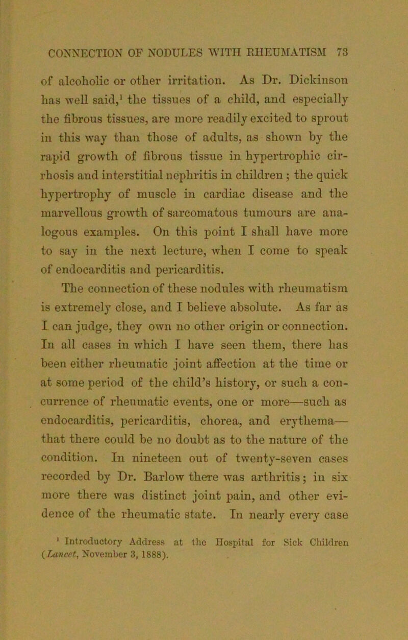 of alcoholic or other irritation. As Dr. Dickinson has well said,' the tissues of a child, and especially the fibrous tissues, are more readily excited to sprout in this way than those of adults, as shown by the rapid growth of fibrous tissue in hypertrophic cir- rhosis and interstitial nephritis in children ; the quick hypertrophy of muscle in cardiac disease and the marvellous growth of sarcomatous tumours are ana- logous examples. On this point I shall have more to say in the next lecture, when I come to speak of endocarditis and pericarditis. The connection of these nodules with rheumatism is extremely close, and I believe absolute. As far as I can judge, they own no other origin or connection. In all cases in which I have seen them, there has been either rheumatic joint affection at the time or at some period of the child’s history, or such a con- currence of rheumatic events, one or more—such as endocarditis, pericarditis, chorea, and erythema— that there could be no doubt as to the nature of the condition. In nineteen out of twenty-seven cases recorded by Dr. Barlow there was arthritis; in six more there was distinct joint pain, and other evi- dence of the rheumatic state. In nearly every case ' Introductory Address at the Hospital for Sick Children {Lancet, November 3, 1888).