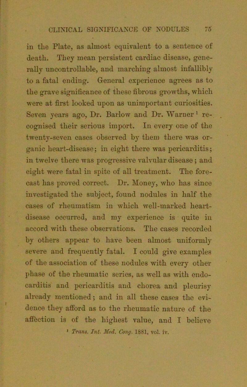 CLINICAL SIGNIFICANCE OF NODULES in the Plate, as almost equivalent to a sentence of death. They mean persistent cardiac disease, gene- rally uncontrollable, and marching almost infallibly to a fatal ending. General experience agrees as to the grave significance of these fibrous growths, which were at first looked upon as unimportant curiosities. Seven years ago. Dr. Barlow and Dr. Warner* re- cognised their serious import. In every one of the twenty-seven cases observed by them there was or- ganic heart-disease; in eight there was pericarditis; in twelve there was progressive valvular disease; and eight were fatal in spite of all treatment. The fore- cast has proved correct. Dr. Money, who has since investigated the subject, found nodules in half the cases of rheumatism in which well-marked heart- disease occurred, and my experience is quite in accord with these observations. The cases recorded by others appear to have been almost uniformly severe and frequently fatal. I could give examples of the association of these nodules with every other phase of the rheumatic series, as well as with endo- carditis and pericarditis and chorea and pleurisy already mentioned; and in all these cases the evi- dence they afford as to the rheumatic nature of the aftbction is of the highest value, and I believe
