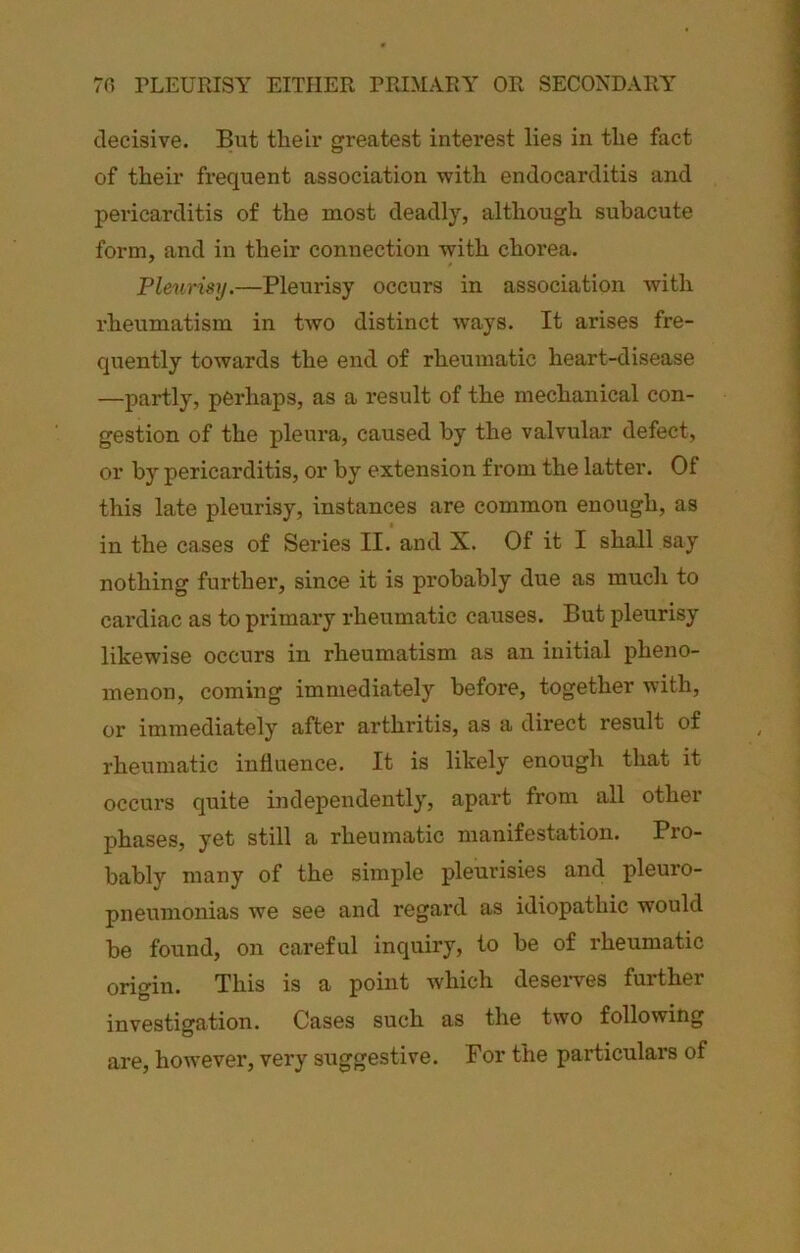 70 TLEURISY EITHER PRIMARY OR SECONDARY decisive. But theh* greatest interest lies in the fact of their frequent association with endocarditis and pericarditis of the most deadly, although subacute form, and in their connection with chorea. Pleurisy.—Pleurisy occurs in association with rheumatism in two distinct ways. It arises fre- quently towards the end of rheumatic heart-disease —partly, perhaps, as a result of the mechanical con- gestion of the pleura, caused by the valvular defect, or by pericarditis, or by extension from the latter. Of this late pleurisy, instances are common enough, as in the cases of Series II. and X. Of it I shall say nothing further, since it is probably due as much to cai’diac as to primary rheumatic causes. But pleurisy likewise occurs in rheumatism as an initial pheno- menon, coming immediately before, together with, or immediately after arthritis, as a direct result of rheumatic influence. It is likely enough that it occurs quite independently, apart from all other phases, yet still a rheumatic manifestation. Pro- bably many of the simple pleurisies and pleuro- pneumonias we see and regard as idiopathic would be found, on careful inquiry, to be of rheumatic origin. This is a point which deseiwes further investigation. Cases such as the two following are, however, very suggestive. For the particulai’s of