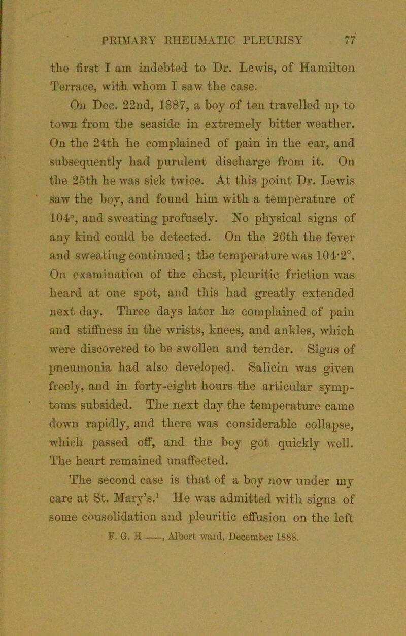 tlie first I am indebted to Dr. Lewis, of Hamilton Tei'race, with, whom I saw the case. On Dec. 22nd, 1887, a boy of ten travelled up to town from the seaside in exHemely bitter weather. On the 24tli he complained of pain in the ear, and subsequently had purulent discharge from it. On the 25th he was sick twice. At this point Dr. Lewis saw the boy, and found him with a temperature of 104°, and sweating profusely. No physical signs of any kind could be detected. On the 2Gth the fever and sweating continued; the temperature was 104’2°. On examination of the chest, pleuritic friction was heard at one spot, and this had greatly extended next day. Three days later he complained of pain and stiffness in the wrists, knees, and ankles, which were discovered to be swollen and tender. Signs of pneumonia had also developed. Salicin was given freely, and in forty-eight hours the articular symp- toms subsided. The next day the temperature came down rapidly, and there was considerable collapse, which passed off, and the boy got quickly well. The heart remained unaffected. The second case is that of a boy Jiow under my care at St. Mary’s.* He was admitted with signs of some consolidation and pleuritic effusion on the left F. G. H , Albert ward, December 1888.