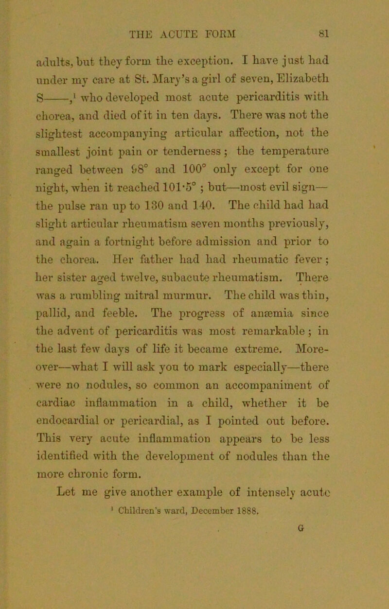 ailiilts, but they form the exception. I have just had under my care at St. Clary’s a girl of seven, Elizabeth S who developed most acute pericarditis Avith chorea, and died of it in ten days. There was not the slightest accompanying articular atfection, not the smallest joint pain or tenderness; the temperature ranged between 98° and 100° only except for one night, when it reached 101-5° ; but—most evil sign— the pulse ran up to 130 and 140. The child had had slight articular rheumatism seven months pi*eviously, and again a fortnight before admission and prior to the chorea. Her father had had rheumatic fever ; her sister aged twelve, subacute rheumatism. There was a rumbling mitral murmur. The child was thin, pallid, and feeble. The progress of ansemia since the advent of pericarditis was most remarkable ; in the last few days of life it became extreme. More- over—what I will ask you to mark especially—there Avere no nodules, so common an accompaniment of cardiac inflammation in a child, Avhether it be endocardial or pericardial, as I pointed out before. This very acute inflammation appears to be less identified Avith the development of nodules than the more chronic form. Let me give another example of intensely acute ' Children’s ward, December 1888. G