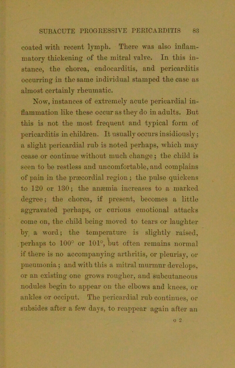 coated with recent lymph. There was also inflam- matorj' thickening of the mitral valve. In this in- stance, the chorea, endocarditis, and pericarditis occurring in the same individual stamped the case as almost certainly rheumatic. Now, instances of extremely acute pericardial in- flammation like these occur as they do in adults. But this is not the most frequent and typical form of pericarditis in children. It usually occurs insidiously; a slight pericardial rub is noted perhaps, which may cease or continue without much change; the child is seen to be restless and uncomfortable, and complains of pain in the proecordial region ; the pulse quickens to 120 or 130; the ausemia increases to a marked degree; the chorea, if present, becomes a little aggravated perhaps, or curious emotional attacks come on, the child being moved to tears or laughter by a word; the temperature is slightly raised, perhaps to 100° or 101°, but often remains normal if there is no accompanying arthritis, or pleurisy, or jmeumonia; and with this a mitral murmur develops, or an existing one grows rougher, and subcutaneous nodules begin to appear on the elbows and knees, or ankles or occiput. The pericardial rub continues, or subsides after a few days, to reappear again after an