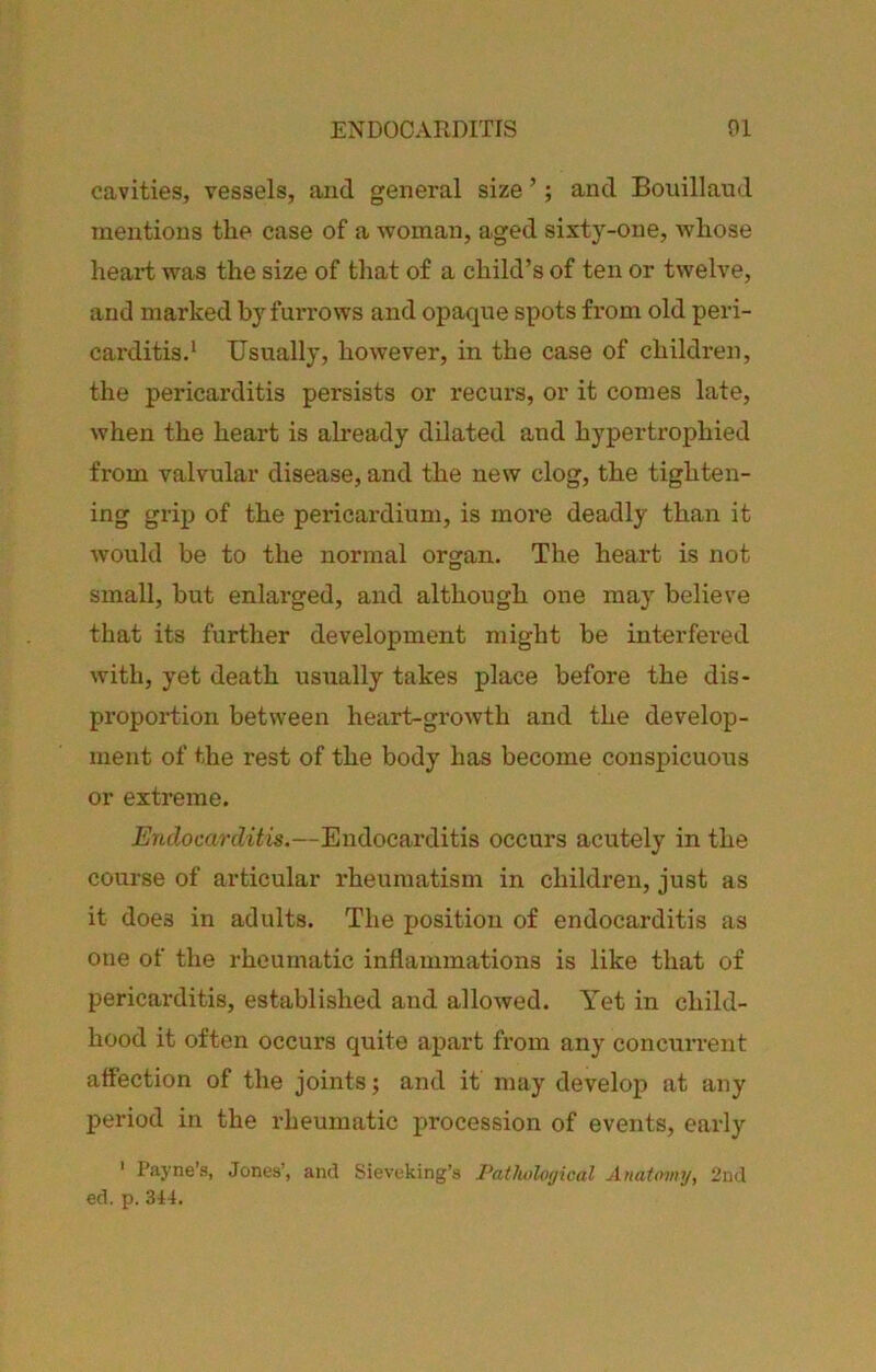 cavities, vessels, aiid general size ’; and Boiiillaud mentions the case of a woman, aged sixty-one, whose heart was the size of that of a child’s of ten or twelve, and marked furrows and opaque spots from old peri- carditis.‘ Usually, however, in the case of children, the pericarditis persists or recurs, or it comes late, when the heart is already dilated and hypertrophied from valvular disease, and the new clog, the tighten- ing grip of the pericardium, is more deadly than it would be to the normal organ. The heart is not small, but enlarged, and although one may believe that its further development might be interfei’ed with, yet death usually takes place before the dis- pi’oportion between heart-growth and the develop- ment of the rest of the body has become conspicuous or extreme. Endocarditis.—Endocarditis occurs acutely in the course of articular rheumatism in children, just as it does in adults. The position of endocarditis as one of the rheumatic inflammations is like that of pericarditis, established and allowed. Yet in child- hood it often occurs quite apart from any concurrent affection of the joints; and it may develop at any period in the rheumatic procession of events, early ' Payne’s, Jones’, and Sieveking’s Pathological Anatomy, 2nd ed. p. 314.