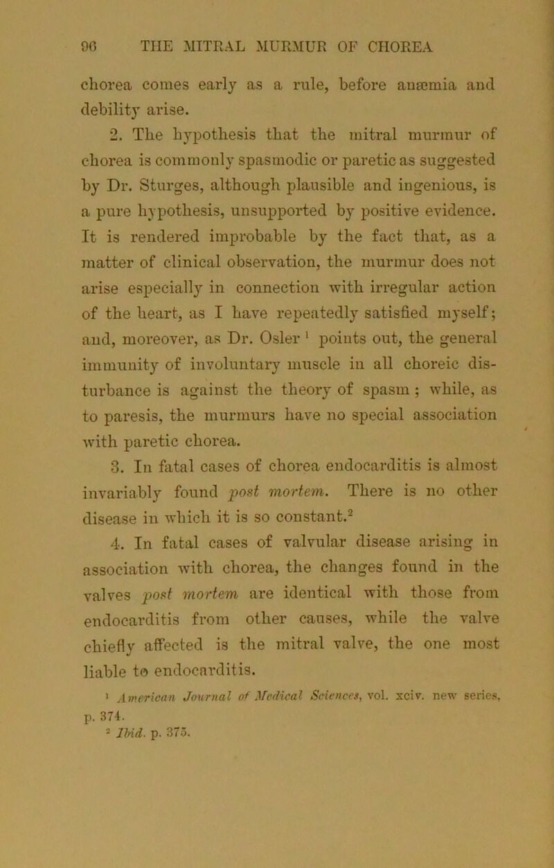 90 THE MITRAL MURMUR OF CHOREA chorea comes early as a rule, before anaemia and debility arise. 2. The hypothesis that the mitral murmur of chorea is commonly spasmodic or paretic as suggested by Dr. Sturges, although plausible and ingenious, is a pure hypothesis, unsupported by positive evidence. It is rendered improbable by the fact that, as a matter of clinical observation, the murmur does not arise especially in connection with irregular action of the heart, as I have repeatedly satisfied myself; and, moreover, as Dr. Osier ‘ points out, the general immunity of involuntary muscle in all choreic dis- turbance is against the theory of spasm ; while, as to paresis, the murmurs have no special association with paretic chorea. 3. In fatal cases of chorea endocarditis is almost invariably found post mortem. There is no other disease in which it is so constant.^ 4. In fatal cases of valvular disease arising in association with chorea, the changes found in the valves post mortem are identical with those from endocarditis from other causes, while the valve chiefly atfected is the mitral valve, the one most liable to endocarditis. ' American Journal of Medical Sciences, voX. xciv. new series, p. 374. = lUd. p. 375.
