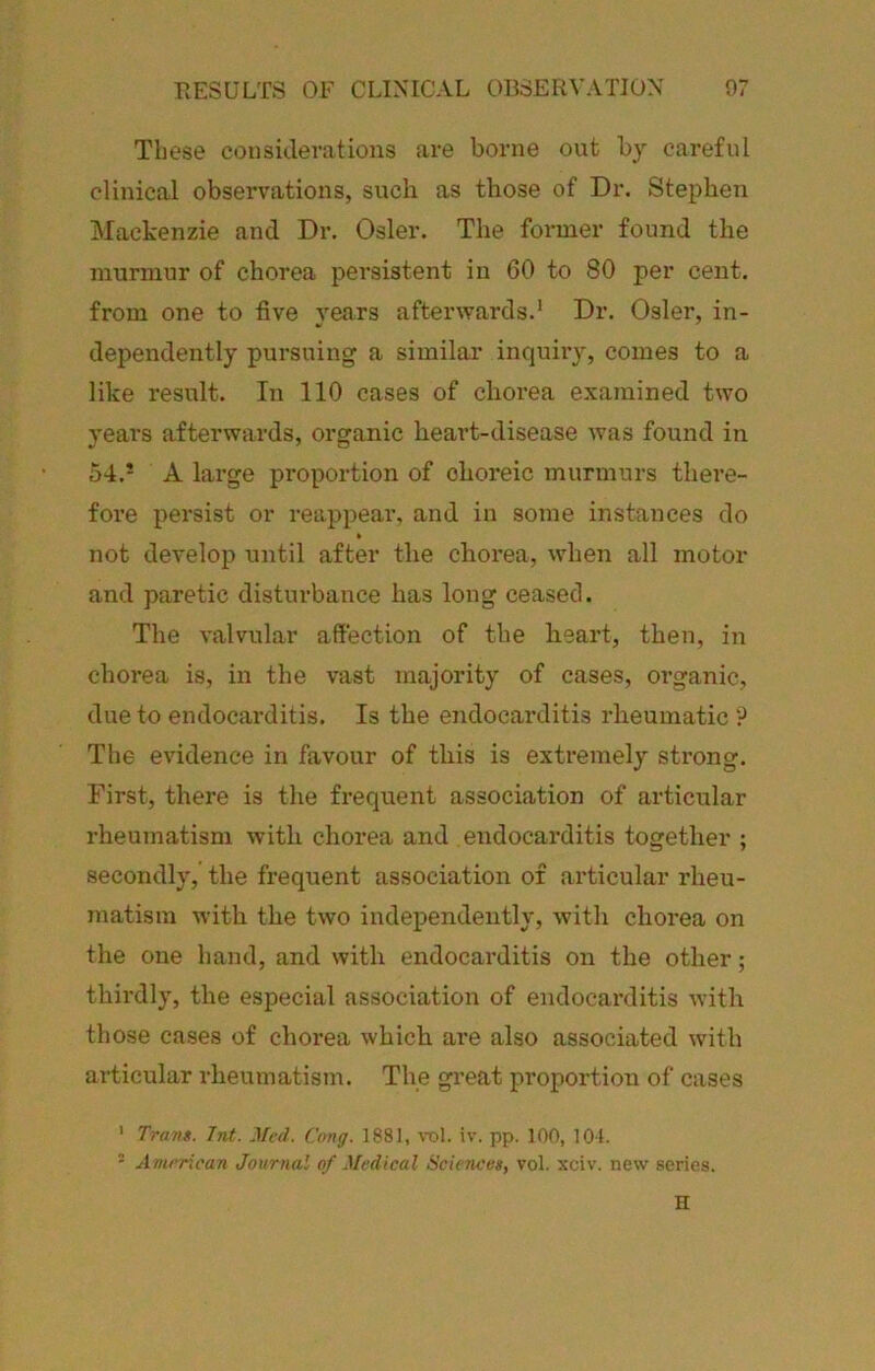 These considerations are borne out by careful clinical observations, such as those of Dr. Stephen Mackenzie and Dr. Osier. The former found the murmur of chorea pei’sistent in 60 to 80 per cent, from one to five years afterwards.' Dr. Osier, in- dependently pursuing a similar inquiry, comes to a like result. In 110 cases of chorea examined two years afterwards, organic heart-disease was found in 54.* A large proportion of choreic murmurs there- fore persist or reappear, and in some instances do not develop until after the chorea, when all motor and paretic disturbance has long ceased. The valvular affection of the heart, then, in chorea is, in the vast majority of cases, organic, due to endocarditis. Is the endocarditis rheumatic 9 The evidence in favour of this is extremely strong. First, there is the frequent association of articular rheumatism with chorea and endocarditis together ; secondly, the frequent association of articular rheu- matism with the two independently, with chorea on the one hand, and with endocarditis on the other; thirdly, the especial association of endocaixlitis with those cases of chorea which are also associated with articular rheumatism. The great proportion of cases ' Trans. 7nt. Jfcd. Cong. 1881, toI. iv. pp. 100, 101. - Ammcan Journal of Medical Sciences, vol. xciv. new series. H