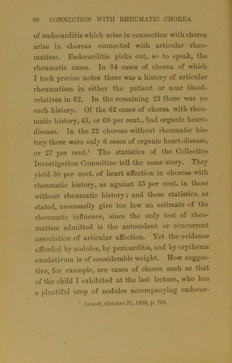 93 CONNECTION WITH RHEUMATIC CHOREA of endocai’ditis -which arise in connection with chorea arise in choreas connected with articular rheu- matism. Endocarditis picks out, so to speak, the rheumatic cases. In 84 cases of chorea of which I took precise notes there was a history of articular rheumatism in either the patient or near blood- relati-res in 62. In the remaining 22 there was no such history. Of the 62 cases of chorea with rheu- matic history, 43, or 69 per cent., had organic heart- disease. In the 22 choreas without rheumatic his- tory there were only 6 cases of organic heart-disease, or 27 per cent.' The statistics of the Collective Investigation Committee tell the same story. They yield 50 per cent, of heart affection in choreas with rheumatic history, as against 35 per cent, in those without rheumatic history; and these statistics, as stated, necessarily give too low an estimate of the rheumatic influence, since the only test of rheu- matism admitted is the antecedent or concurient association of ai-ticular affection. Yet the evidence afforded by nodules, by pericarditis, and by erythema exudativum is of considerable weight. How sugges- tive, for example, are cases of chorea such as that of the child I exhibited at the last lecture, who has a plentiful crop of nodules accompanying endocar- ' Lancet, October 31, 1886, p. 7S)4.