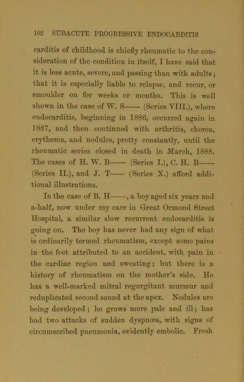 carditis of cliildhood is chiefly rheumatic to the con- sideration of the condition in itself, I have said that it is less acute, severe, and passing than •with adults; that it is especially liable to relapse, and recur, or smoulder on for weeks or months. This is well shown in the case of W. S (Series VIII.), where endocarditis, beginning in 1886, occurred again in 1887, and then continued with arthritis, chorea, erythema, and nodules, pretty constantly, until the rheumatic series closed in death in March, 1888. The cases of H. W. B (Series I.), C. H. B (Series II.), and J. T (Series X.) afford addi- tional illustrations. In the case of B. H , a boy aged six years and a-half, now under my care in Great Ormond Street Hospital, a similar slow recurrent endocarditis is going on. The boy has never had any sign of what « is ordinarily termed rheumatism, except some pains in the feet attributed to an accident, with pain in the cardiac region and sweating; but there is a history of rheumatism on the mother’s side. He has a well-marked mitral regurgitant murmur and reduplicated second sound at the apex. Nodules are being developed; he grows more pale and ill; has had two attacks of sudden dyspnoea, with signs of circumscribed pneumonia, evidently embolic. Fresh