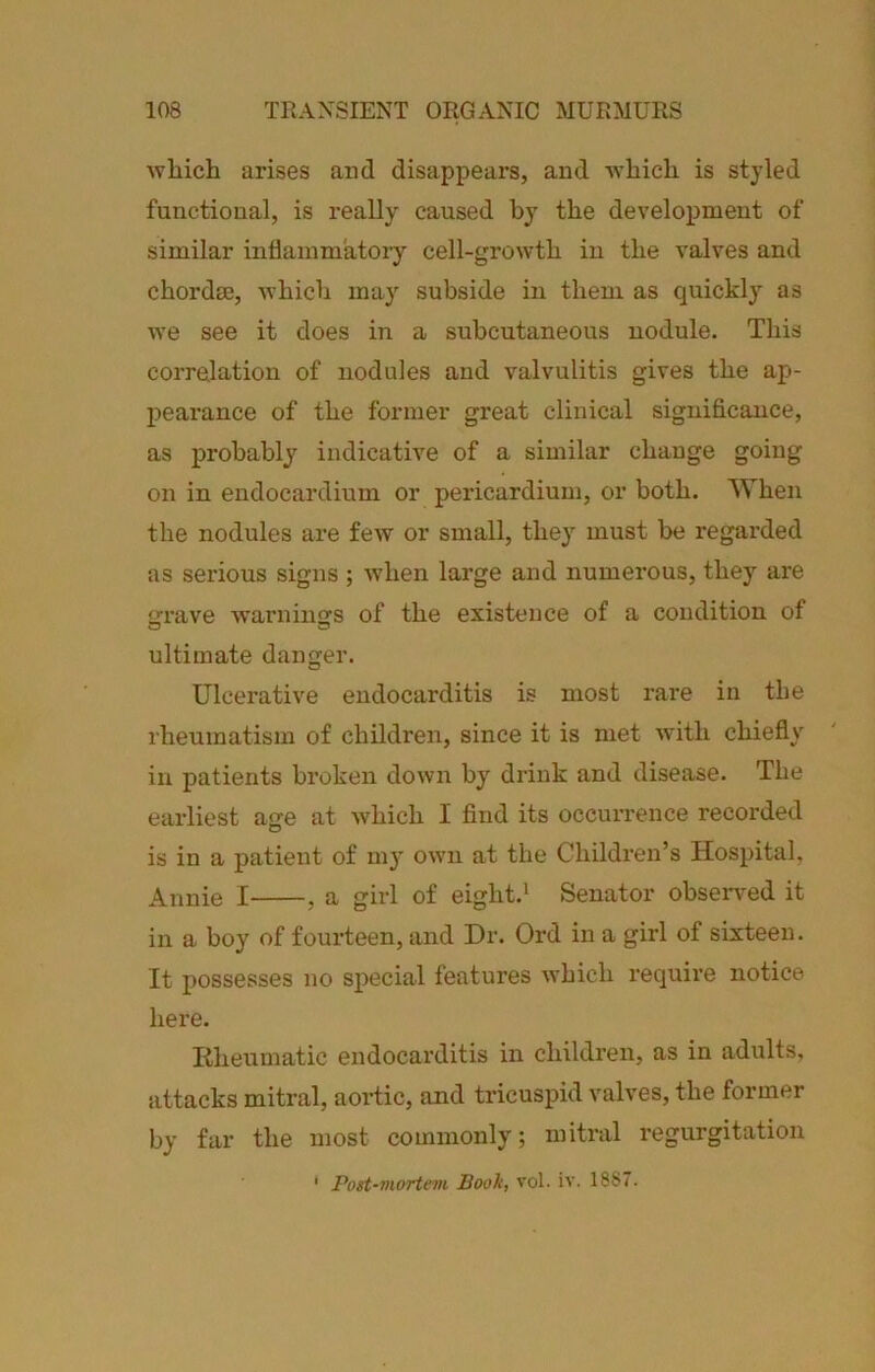 which arises and disappears, and which is st}’led functional, is really caused by the development of similar inflammatoiy cell-growth in the valves and chordae, which may subside in them as quickly as we see it does in a subcutaneous nodule. This correlation of nodules and valvulitis gives the ap- peai’ance of the former great clinical significance, as probably indicative of a similar change going on in endocardium or pericardium, or both. When the nodules are few or small, they must be regarded as serious signs ; when large and numei’ous, they are grrave warnings of the existence of a condition of ultimate danger. Ulcerative endocarditis is most rare in the rheumatism of children, since it is met with chiefly in patients broken down by drink and disease. The earliest age at which I find its occurrence recorded is in a patient of m3' own at the Children’s Hospital, Annie I , a girl of eight.^ Senator obseiwed it in a boy of fourteen, and Dr. Ord in a girl of sixteen. It possesses no special features which require notice here. Rheumatic endocarditis in children, as in adults, attacks mitral, aortic, and tricuspid valves, the former by far the most commonly; mitral regurgitation ‘ Post-mortem Booh, vol. iv. 1887.