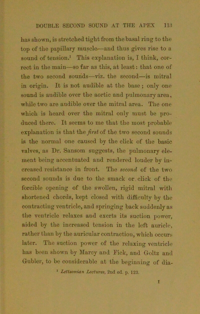 DOUBLE SECOND SOUND AT THE APEX ID'. has shown, is stretched tight from the basal ring to the top of the papillary muscle—and thus gives rise to a sound of tension.' This explanation is, I think, cor- rect in the main—so far as this, at least: that one of the two second sounds—viz. the second—is mitral in origin. It is not audible at the base; only one sound is audible over the aortic and pulmonary area, while two are audible over the mitral area. The one which is heard over the mitral only must be pro- duced there. It seems to me that the most probable explanation is that the _/irs^ of the two second sounds is the normal one caused by the click of the basic valves, as Dr. Sansom suggests, the pulmonary ele- ment being accentuated and rendered louder by in- creased resistance in front. The second of the two second sounds is due to the smack or . click of the forcible opening of the swollen, rigid mitral witli shortened chords, kept closed with difficulty by the contracting ventricle, and springing back suddenly as the ventricle relaxes and exerts its suction power, aided by the increased tension in the left auricle, rather than by the auricular contraction, which occurs later. The suction power of the relaxing ventricle has been shown by Marcy and Tick, and Goltz and Gubler, to be considerable at the beginning of dia- ' LetUomian Lecturet, 2nd ed. p. 123. T