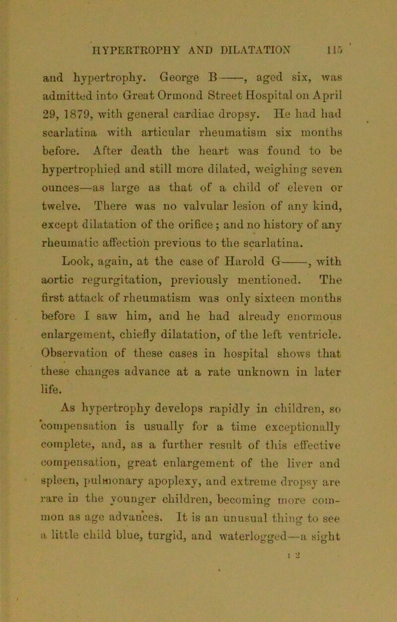 HYPERTROPHY AND DILATATION lir, ' and hypertrophy. George B , aged six, was admitted into Great Ormond Street Hospital on April 29, 1879, Avith general cardiac dropsy. He had had scarlatina with articular rheumatism six months before. After death the heart was found to be hypertrophied and still more dilated, weighing seven ounces—as large as that of a child of eleven or twelve. There was no valvular lesion of any kind, except dilatation of the oriBce ; and no history of any rheumatic affection previous to the scarlatina. Look, again, at the case of Harold G , with aortic regurgitation, previously mentioned. The first attack of rheumatism was only sixteen months before I saw him, and he had alreadv enormous enlargement, chiefly dilatation, of the left ventricle. Observation of these cases in hospital shows that these changes advance at a rate unknown in later life. As hypertrophy develops rapidly in children, so compensation is usually for a time exceptionally complete, and, as a further result of this effective compensation, great enlargement of the liver and spleen, pulnionary apoplexy, and extreme dropsy are rare in the younger children, becoming more com- mon as age advances. It is an unusual thing to see a. little child blue, turgid, and waterlogged—a sight I 2