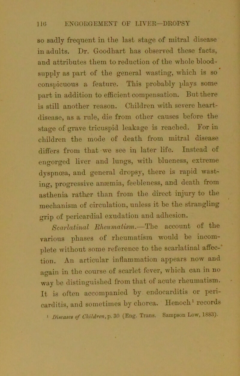 ]1(3 ENGOKGExMEXT OF LIVEIl—DROPSY SO sadly frequent in the last stage of mitral disease in adults. Dr. Goodhart has observed these facts, and attributes them to reduction of the whole blood- sapply as part of the general wasting, which is so conspicuous a feature. This probably plays some part in addition to efficient compensation. But there is still another reason. Children with severe heart- disease, as a rule, die from other causes before the stage of grave tricuspid leakage is reached. For in children the mode of death from mitral disease diffei’s from that we see in later life. Instead of engorged liver and lungs, with blueness, extreme dyspnoea, and general dropsy, there is rapid wast- ing, progressive aneemia, feebleness, and death from asthenia ratlmr than from the direct injury to the mechanism of circulation, unless it be the strangling grip of pericardial exudation and adhesion. Scarlatinal Rheumatism.—The account of the various phases of rheumatism would be incom- plete without some reference to the scarlatinal affec-’ tion. An articular inflammation appears now and aain in the course of scarlet fever, which can in no way be distinguished from that of acute rheumatism. It is often accompanied by endocarditis or peri- carditis, and sometimes by chorea. Henoch* records > UiAcascs of ChiUren,Y<. .^0 (Eng. Trans. Sampson Low, 1883).