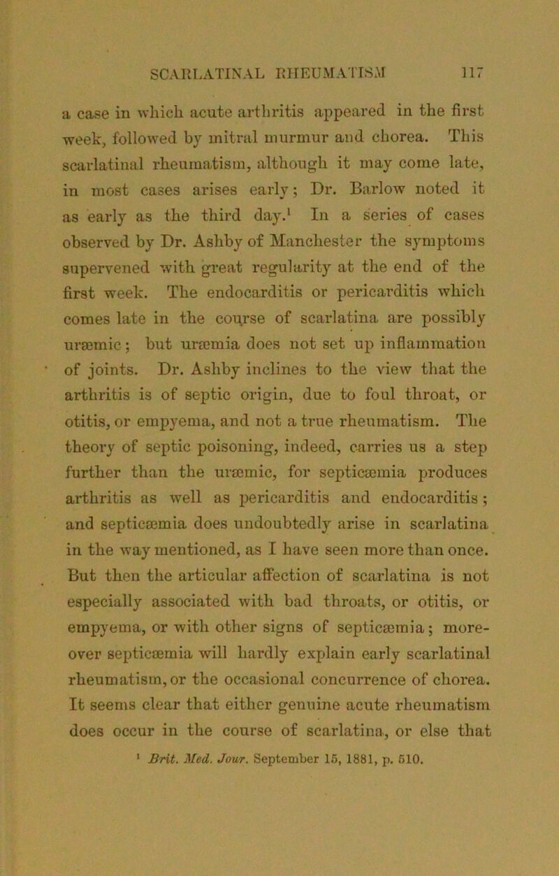 a case in which acute arthritis appeared in the first week, followed by mitral murmur and chorea. This scarlatinal rheumatism, although it may come late, in most cases arises early; Dr. Barlow noted it as early as the third day.* In a series of cases observed by Dr. Ashby of Manchester the symptoms supervened with great regularity at the end of the first week. The endocarditis or pericai’ditis which comes late in the course of scarlatina are possibly urmmic; but urmmia does not set up inflammation of joints. Dr. Ashby inclines to the view that the arthritis is of septic origin, due to foul throat, or otitis, or empyema, and not a true rheumatism. The theory of septic poisoning, indeed, carries us a step further than the uraemic, for septicaemia produces arthritis as well as pericarditis and endocarditis; and septicaemia does undoubtedly arise in scarlatina in the way mentioned, as I have seen more than once. But then the articular affection of scarlatina is not especially associated with bad throats, or otitis, or empyema, or with other signs of septicaemia; more- over septicaemia will hardly explain early scarlatinal rheumatism, or the occasional concurrence of chorea. It seems clear that either genuine acute rheumatism does occur in the course of scarlatina, or else that * Brit. Med. Jam. September 16, 1881, p. 510.