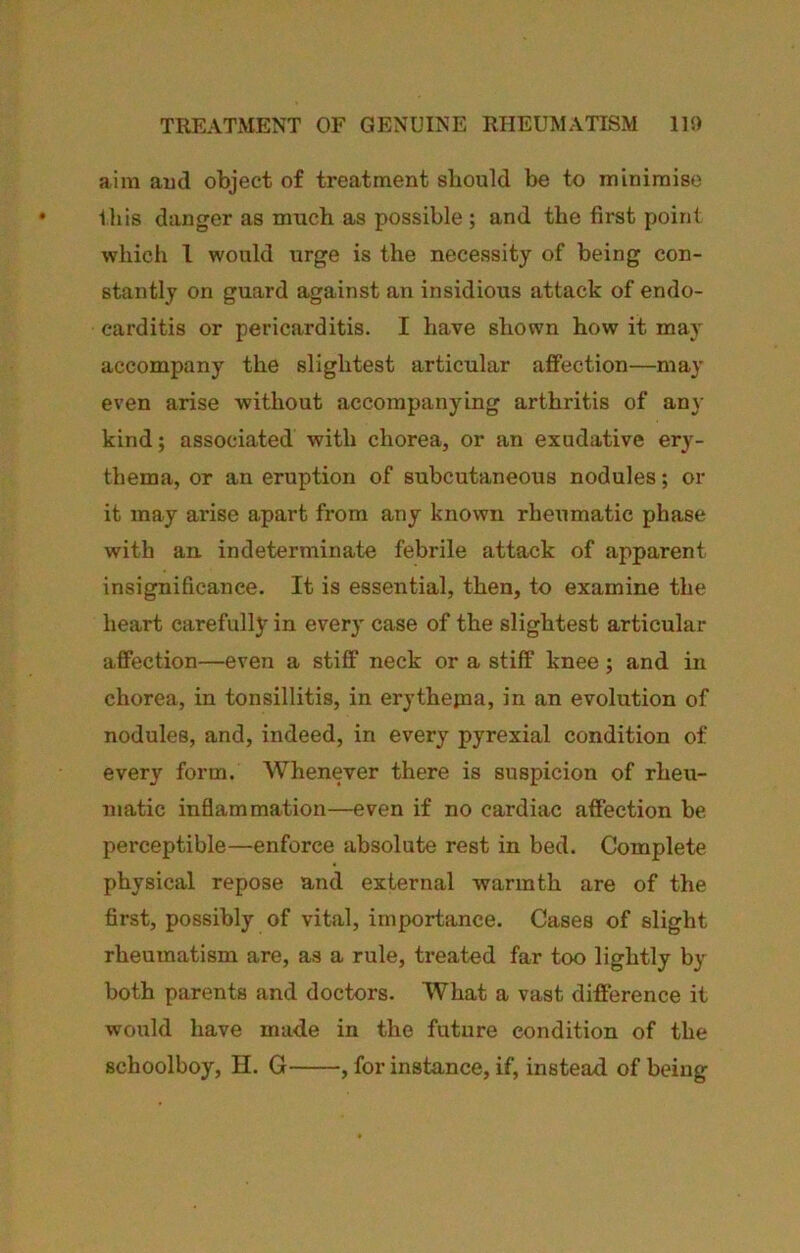 TREATMENT OF GENUINE RHEUMATISM IR) aim aud object of treatment should be to minimise this danger as much as possible ; and the first point which 1 would urge is the necessity of being con- stantly on guard against an insidious attack of endo- carditis or pericarditis. I have shown how it ma}' accompany the slightest articular affection—may even arise without accompanying arthritis of an}' kind; associated with chorea, or an exudative ery- thema, or an eruption of subcutaneous nodules; or it may arise apart from any known rheiimatic phase with an indeterminate febrile attack of apparent insignificance. It is essential, then, to examine the heart carefully in every case of the slightest articular affection—even a stiff neck or a stiff knee; and in chorea, in tonsillitis, in erythejna, in an evolution of nodules, and, indeed, in every pyrexial condition of every form. Whenever there is suspicion of rheu- matic inflammation—even if no cardiac affection be perceptible—enforce absolute rest in bed. Complete physical repose and external warmth are of the first, possibly of vital, importance. Cases of slight rheumatism are, as a rule, treated far too lightly by both parents and doctors. What a vast difference it would have made in the future condition of the schoolboy, H. G , for instance, if, instead of being