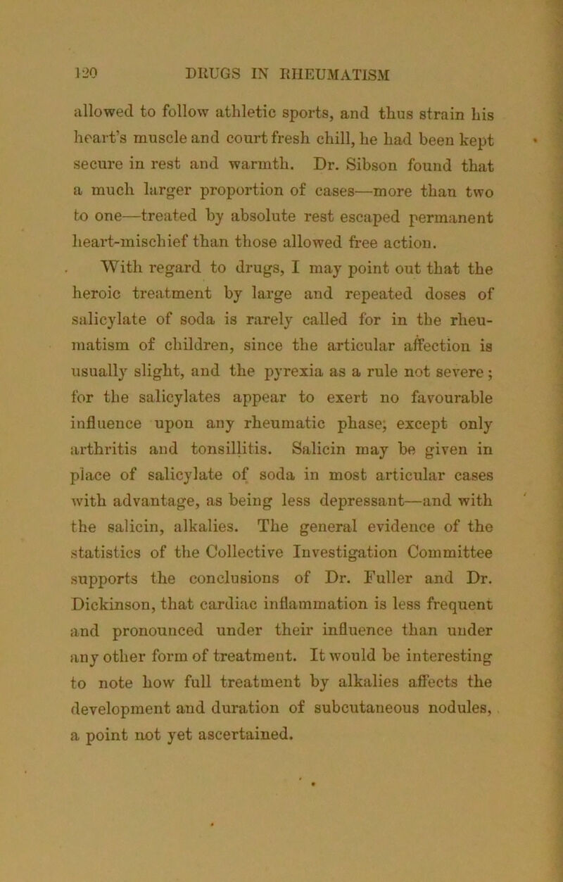 allowed to follow athletic sports, and thus strain his heart’s muscle and court fresh chill, he had been kept secure in rest and warmth. Dr. Sibson found that a much larger proportion of cases—more than two to one—treated by absolute rest escaped permanent heart-mischief than those allowed free action. With regard to drugs, I may point out that the heroic treatment by large and repeated doses of salicylate of soda is rarely called for in the rheu- matism of children, since the articular affection is usually slight, and the pyrexia as a rule not severe; for the salicylates appear to exert no favourable influence upon any rheumatic phase; except only arthritis and tonsillitis. Salicin may be given in place of salicylate of soda in most articxdar cases with advantage, as being less depressant—and with the salicin, alkalies. The general evidence of the statistics of the Collective Investigation Committee supports the conclusions of Dr. Fuller and Dr. Dickinson, that cardiac inflammation is less frequent and pronounced under their influence than under any other form of treatment. It would be interesting to note how full treatment by alkalies affects the development and duration of subcutaneous nodules, a point not yet ascertained.