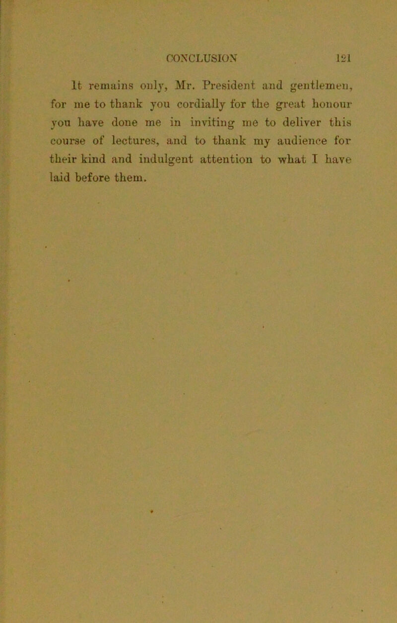 It remains only, Mr. President and jjentlemen, for me to thank you cordially for the great honour you have done me in inviting me to deliver this course of lectures, and to thank my audience for their kind and indulgent attention to what I have laid before them.