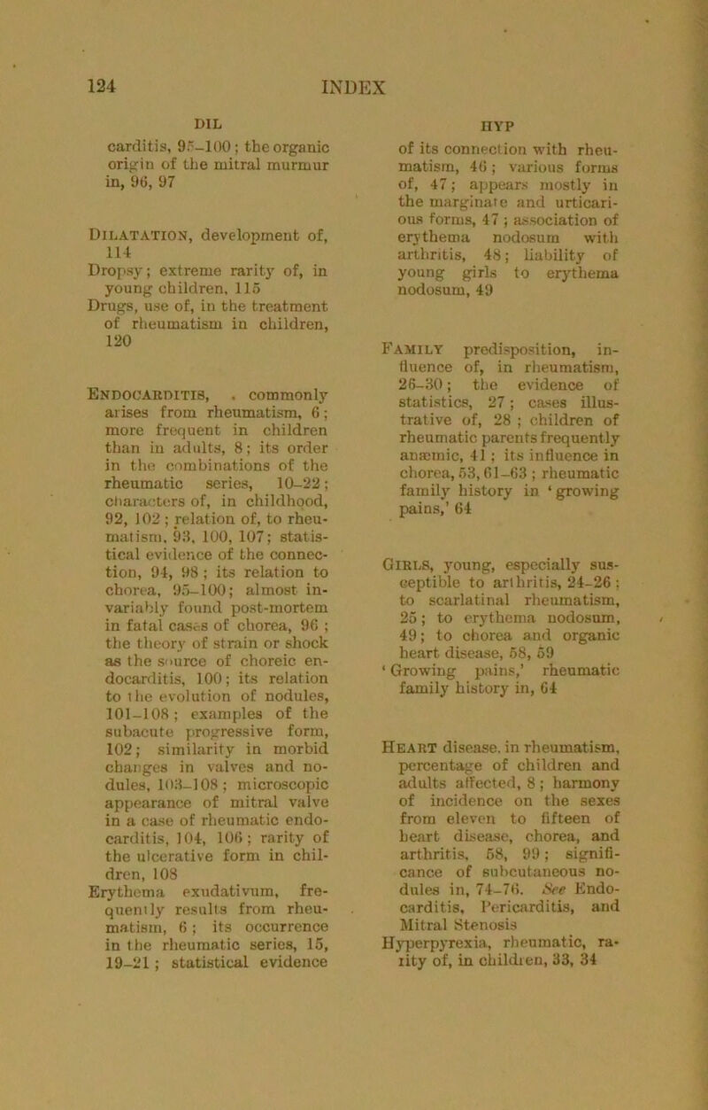 DIL carditis, 9'-100; the organic origin of the mitral murmur in, 96, 97 Dilatation, development of, m Dropsy; extreme rarity of, in young children, 115 Drugs, use of, in the treatment of rlieumatism in children, 120 Endocarditis, . commonly arises from rheumatism, 6; more frequent in children than in adults, 8; its order in the combinations of the rheumatic series, 10-22; characters of, in childhood, 92, 102 ; relation of, to rheu- matism. 99, 100, 107; statis- tical evidetice of the connec- tion, 94, 98 ; its relation to chorea, 9.5-100; almost in- variably found post-mortem in fatal ca.ses of chorea, 96 ; the theory of strain or shock as the s'lurce of choreic en- docarditis, 100; its relation to the evolution of nodules, 101-108; examples of the sub.acute progressive form, 102; similarity in morbid changes in valves and no- dules, lOH-108; microscopic appearance of mitral valve in a case of rheumatic endo- carditis, 104, 106; rarity of the ulcerative form in chil- dren, 108 Erythema exudativum, fre- quently results from rheu- matism, 6; its occurrence in the rheumatic series, 15, 19-21; statistical evidence HYP of its connection with rheu- matism, 46 ; various forms of, 47; appears mostly in the marginal e and urticari- OU8 forms, 47 ; association of erythema nodosum with arthritis, 48; liability of young girls to erjdhema nodosum, 49 Family predisposition, in- fluence of, in rheumatism, 26-30; the evidence of statistics, 27; cases illus- trative of, 28 ; children of rheumatic parents frequently anmmic, 41 ; its influence in chorea, 63,61-63 ; rheumatic family' history in ‘ growing pains,’ 64 Girls, young, especially sus- ceptible to arfhriti.s, 24-26 ; to scarlatinal rheumatism, 25; to erythema nodosum, 49; to chorea and organic heart disease, 68, 69 ‘ Growing pains,’ rheumatic family history in, 64 Heart disease, in rheumatism, percentage of children and ailults affected, 8 ; harmony of incidence on the sexes from eleven to fifteen of heart disease, chorea, and arthritis, 68, 99; signifi- cance of subcutaneous no- dules in, 74-76. iSee Endo- carditis. Pericarditis, and Mitral Stenosis Hyperpyrexia, rheumatic, ra- lity of, in childien, 33, 34