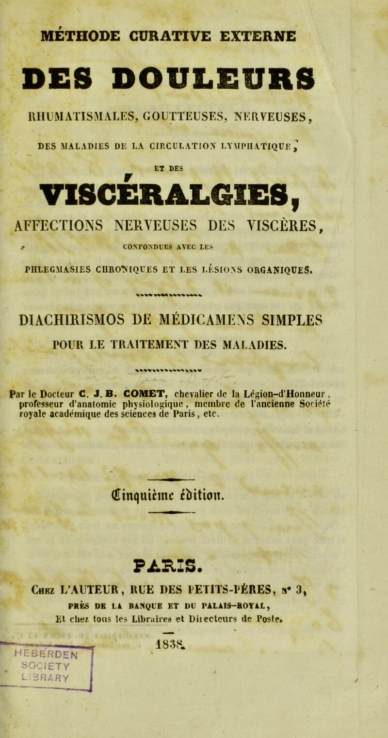 METHODE CURATIVE EXTERNE DES DOULEURS RHUM AXIS MALES, GOUTTEUSES, NERVE USES, DES MALADIES DE LA CIRCULATION LYMPIIATIQUE ET DES VISCEH ALGIES 9 AFFECTIONS NERYEUSES DES YISCERES, * CON FONDUES AVEC LES PIILEGMASIES CUROMQUES ET LES LESIONS ORGANIQUES. i DIACIIIRISMOS DM MfiDICAMENS SIMPLES POUR LE TRAITEMENT DES MALADIES. Par le Docteur C. J. B. COMET, chevalier <le la Legion-d’Honneur , professeur d’anatomie physiologique, mcmbre de l’ancienne Soci£t£ royale academique des sciences de Paris, etc. (Hinquihne tiition. €hrz L’AUTEUR, »UE DES PETITS-PfeRES, »• 3, PRES DE LA BASQUE ET DU PALAIS-HOYAL, lit cher tows lcs Likrairea et Diiectcurs de Poster