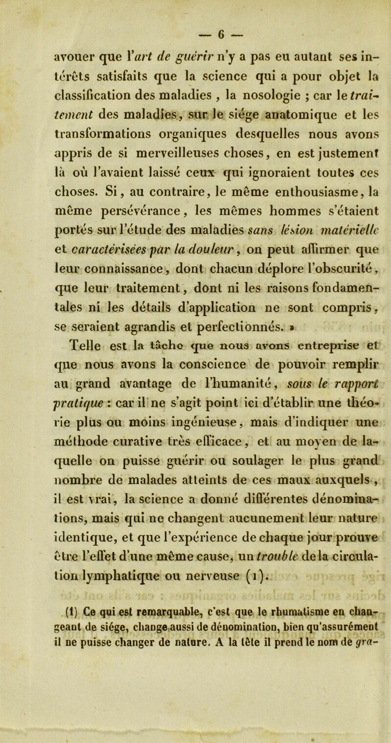 avouer que 1 'art de guerir n’y a pas eu autant ses in- terets satisfaits que la science qui a pour objet la classification des maladies , la nosologie ; car 1 etrai- tement des maladies, sur Je siege anatomique et les transformations organiques desquelles nous avons appris de si merveilleuses choses, en est justemenf la ou Favaient laisse ceux qui ignoraient toutes ces choses. Si, au contraire, le meme enthousiasme, la meme perseverance, les memes hommes s’etaient portes sur Fetude des maladies sans lesion materieile et caracterisees par la douleur, on peut aflirmer que leur connaissance, dont chacun deplore Fobscurite, que leur traitement, dont ni les raisons fondamen- tales ni les details d’application ne sont compris, se seraient agrandis et perfectionnes. » Telle est la tachc que nous avons entreprise et que nous avons la conscience de pouvoir remplir au grand avantage de l’humanite, sous le rapport pratique : car il ne s’agit point ici d’etablir une theo- rie plus ou moins ingenieuse, mais d’indiquer une methode curative tres efficace, et au moyen de la- quelle on puisse guerir ou soulager le plus grand nombre de malades atteints de ces maux auxquels , il est \rai, la science a donne difl'erentes denomina- tions, mais qui ne changent aucunement leur nature identique, et que Fexperience dechaque jour prouve etre lefl'etd’une m^mecause, untrouble dela circula- tion lymphati que ou nerveuse (l). (1) Ge qui est remarquable, c'est que le rhumatisrue en cliaa- geaut de si6ge, cliaoge aussi de deuominatiou, kicn qu’assur^meot il ne puisse changer de nature. A la l&te il prend le nom de gra- \