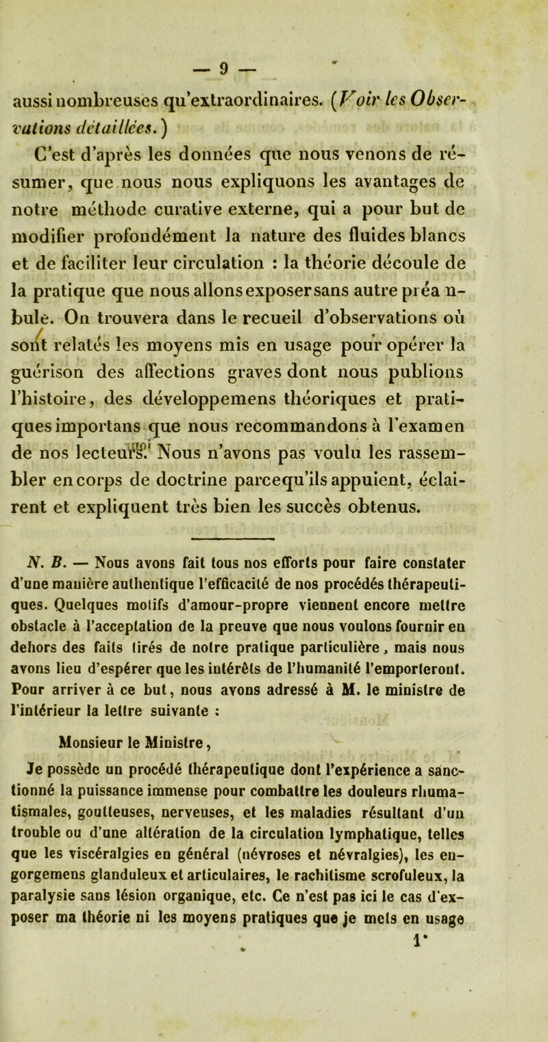 aussi nombreuses qu extraordinaires. (Voir les Obser- vations detaillces.) C’est d’apres les donnees que nous venons de re- sunaer, que nous nous expliquons les avantages de notre methode curative externe, qui a pour but de modifier profondement la nature des fluidesblancs et de faciliter leur circulation : la theorie decoule de la pratique que nous allons exposer sans autre pi ea n- bule. On trouvera dans le recueil d’observations ou sont relates les moyens mis en usage pour operer la guerison des affections graves dont nous publions l’histoire, des developpemens theoriques et prati- ques importans que nous recommandons a l’examen de nos lecteui^i1 Nous n’avons pas voulu les rassem- bler en corps de doctrine parcequ’ils appuient, eclai- rent et expliquent ties bien les succes obtenus. N. B. — Nous avons fait tous nos efforts pour faire constater d’une mauiere aulhenlique l’efficacit6 de nos proc6d6s therapeuti- ques. Quelques molifs d’amour-propre viennent encore meltrc obstacle a l’acceplation de la preuve que nous voulons fournir en dehors des fails (ires de notre pratique particuli&re, mais nous avons lieu d’espGrer que les intdr&ls de rhumanil6 l’emportcrout. Pour arriver a ce but, nous avons adress6 a M. le minislre de l’int6rieur la lettre suivante ; Monsieur le Ministre, Je possedc un proc&Je therapeutique dont l’exp6rience a sanc- tionn6 la puissance immense pour combattre les douleurs rhuma- tismales, goulleuses, nerveuses, et les maladies r6sullant d’un trouble ou d’une alteration de la circulation lymphatique, telles que les visc£ralgies en g6n6ral (n6vroses et nGvralgics), les en- gorgemens glanduleux et arliculaires, le rachitisme scrofuleux, la paralysie sans 16sion organique, etc. Ce n’est pas ici le cas d’ex- poser ma theorie ni les moyens pratiques que je mets en usage 1*