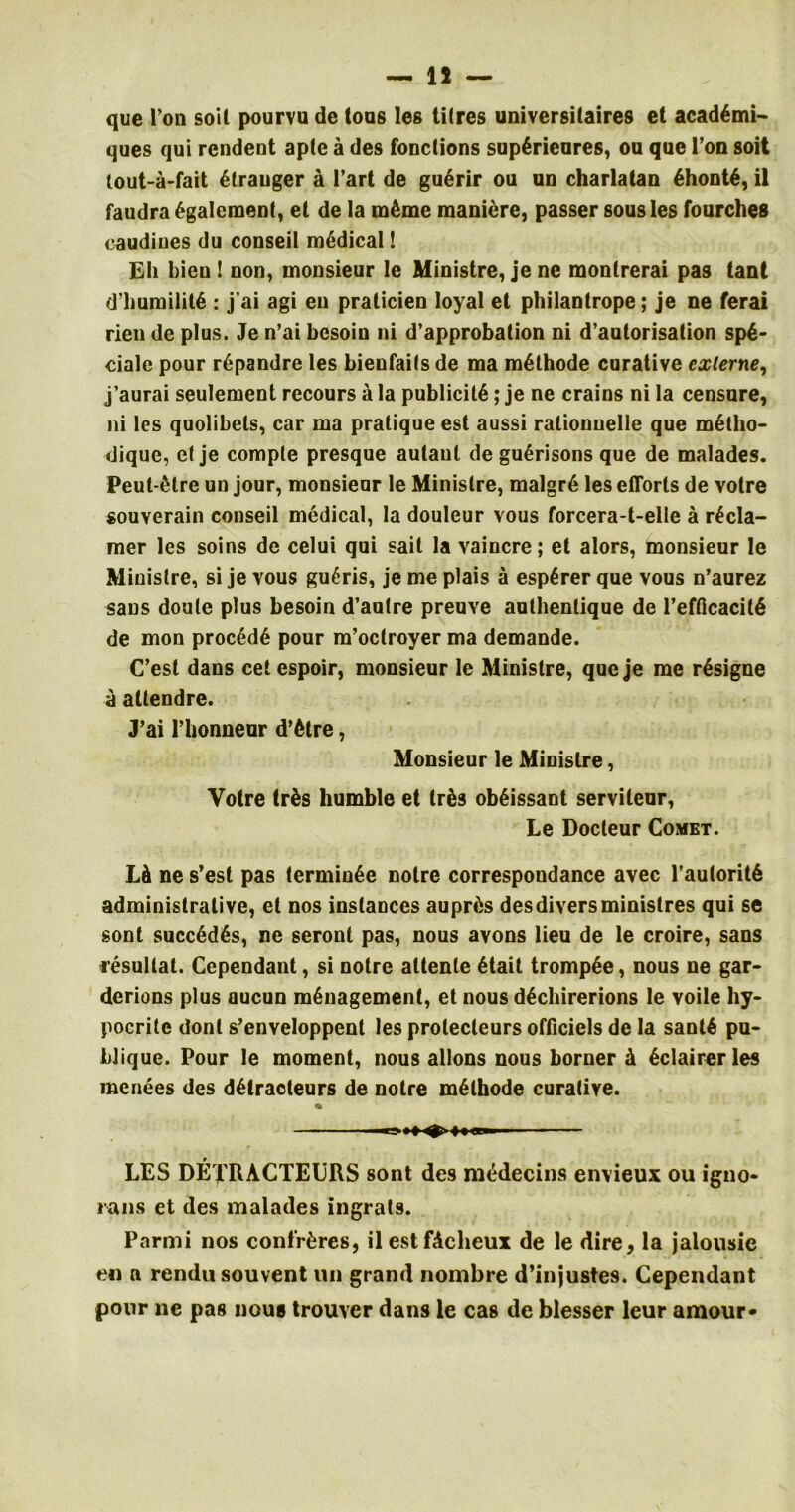 — 15 — que Ton soil pourvu de lous les tilres universitaires et acad6mi~ ques qui rendent aplc a des fonctions supArieures, ou que l’on soit tout-a-fait Stranger a l’art de guSrir ou un charlatan ShontS, il faudraSgalement, et de la m£me maniere, passer sous les fourches caudiues du conseil medical! Eh bien ! non, monsieur Ie Ministre, je ne montrerai pas tant d’huroilitS : j’ai agi eu pralicien loyal et philantrope; je ne ferai rien de plus. Je n’ai besoin ni d’approbation ni d’autorisation spS- ciale pour rSpandre les bienfaits de ma mSthode curative externe, j’aurai seulement recours a la publicity; je ne crains ni la censure, ni les quolibets, car ma pratique est aussi rationnelle que mStho- dique, el je compte presque autaut de guSrisons que de malades. Peut-Slre un jour, monsieur Ie Ministre, malgrS les efforts de votre souverain conseil medical, la douleur vous forcera-t-elle a rScla- mer les soins de celui qui sait la vaincre; et alors, monsieur le Ministre, si je vous gu£ris, je me plais a espSrer que vous n’aurez sans doule plus besoin d’aulre preuve autbenlique de 1’efficacitS de mon procSdS pour m’oclroyer ma demande. C’esl dans cet espoir, monsieur le Ministre, que je me rSsigne a attendre. J’ai rbonneur d’etre, Monsieur le Ministre, Votre tr£s humble et trSs obSissant serviteur, Le Docteur Comet. LA ne s’est pas lerminSe noire correspondance avec l’auloritS administrative, et nos instances auprAs desdiversminislres qui se sont succSdSs, ne seront pas, nous avons lieu de le croire, sans resullat. Cependant, si notre altente Stait trompSe, nous ne gar- dcrions plus aucun management, et nous dSchirerions le voile hy- pocrite donl s’enveloppent les prolecteurs officiels de la santS pu- bJique. Pour le moment, nous allons nous borner A Sclairerles menees des dStracteurs de notre mSthode curative. % ^ lt8E»i LES DETRACTEURS sont de9 raedecins envieux ou igno- rans et des malades ingrats. Parmi nos confreres, il estfAcheux de le dire, la jalousie en a rendu souvent un grand nombre d’injustes. Cependant pour ne pas nous trouver dans le cas de blesser leur amour*