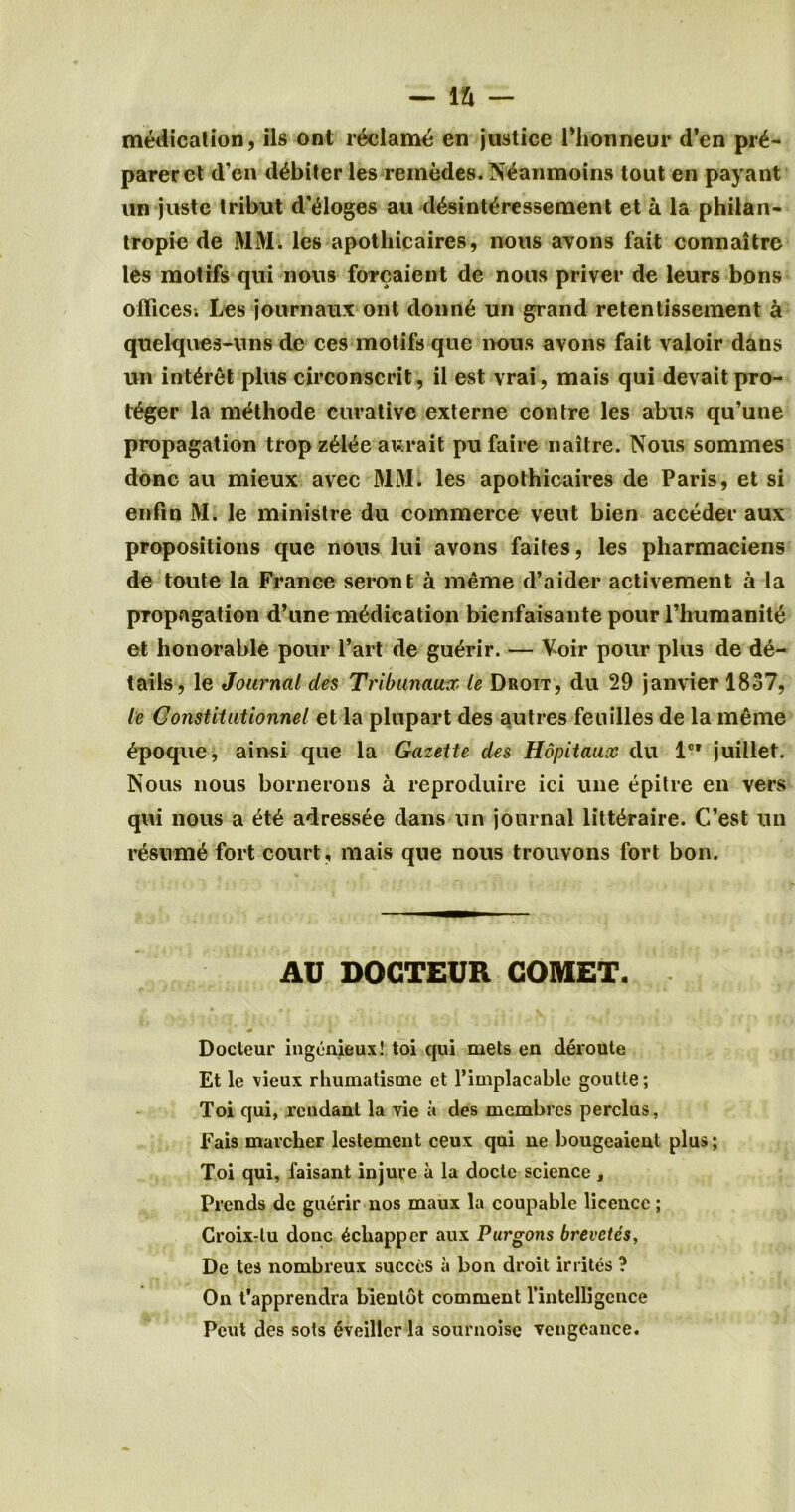 medication, ils ont reclame en justice Plionneur d’en pre- parer et d’en debiter les remedes. Neanmoins tout en payant un juste tribut d'eioges au desinteressement et a la philan- tropie de MM. les apotliicaires, nous avons fait connaitre les motifs qui nous forcaient de nous priver de leurs bons offices; Les journaux ont donne un grand retentissement a quelques-uns de ces motifs que nous avons fait valoir dans un interet plus circonscrit, il est vrai, mais qui devaitpro- teger la methode curative externe contre les abus qu’une propagation trop zeiee aurait pufaire naitre. Nous sommes done au mieux avec MM. les apothicaires de Paris, et si enfin M. le ministre du commerce veut bien acceder aux propositions que nous lui avons faites, les pliarmaciens de toute la France seront a meme d’aider activement a la propagation d’une medication bienfaisante pour l’humanite et honorable pour Part de guerir. — Voir pour plus de de- tails, le Journal des Tribunaux le Droit, du 29 janvier 1837, le Constitutionnel et la plupart des autres fenilles de la meme epoque, ainsi que la Gazette des Hopitaux du lc? juillet. Nous nous bornerons a reproduire ici une epitre en vers qui nous a ete adressee dans un journal litteraire. C’est un resume fort court, mais que nous trouvons fort bon. AU DOGTEUR COMET. • L « Docteur ingenieux! toi qui mets en deroute Et le vieux rhumatisme et l’implacable goutle; Toi qui, rcndanl la vie a des membres perclus, Fais marcher lestement ceux qui ne bougeaient plus; Toi qui, faisant injure a la docle science , Prends de guerir nos maux la coupable licence; Croix-lu done ^chapper aux Purgons brevetes, De tea nombreux succeS a bon droit irrites ? On t'apprendra bienlot comment fintefligence Peut des sots eveiller la sournoise vengeance.