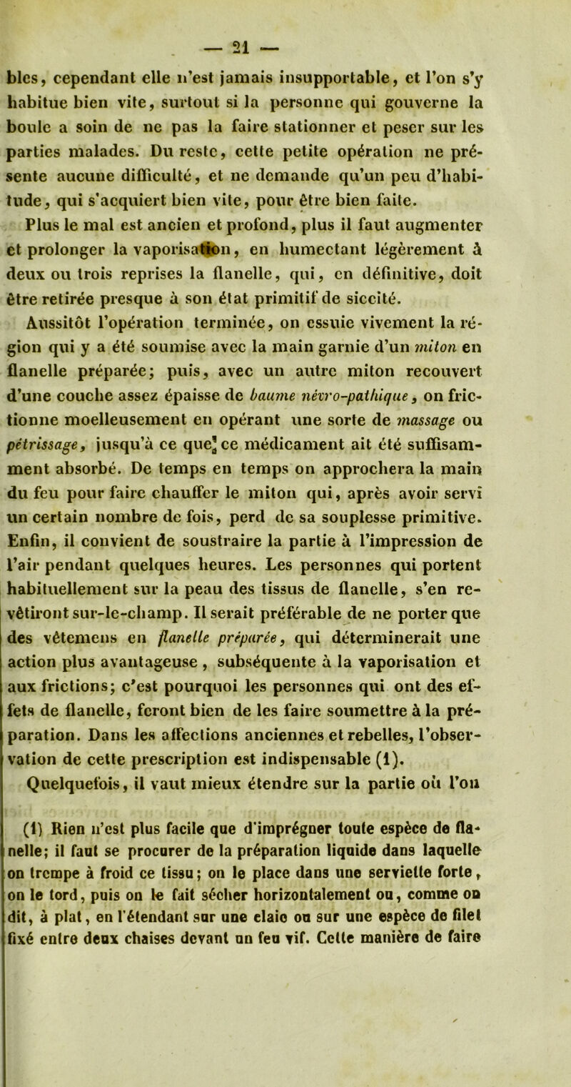 blcs, cependant elle n’est jamais insupportable, et Ton s’y habitue bien vite, surtout si la personnc qui gouverne la bonle a soin de ne pas la faire stationner et pescr suv les parties malades. Durestc, cette petite operation lie pr6- sente aucune difficulte, et ne demande qu’un peu d’liabi- tude, qui s'acquiert bien vite, pour 6tre bien faile. Plus le mal est ancien et profond, plus il faut augmenter et prolonger la vaporisation, en humectant legerement A deux ou Irois reprises la flanelle, qui, en definitive, doit fitre retiree presque a son etat primitifde siccite. Aussitot l’operation terming, on essuie vivement la re- gion qui y a et£ soumise avec la main garnie d’un miton en flanelle prepare; puis, avec un autre miton recouvert d’une couclie assez epaisse de baume nexro-paihique, on fric- tionne moelleusement en operant line sorte de massage ou petrissage, jusqu’a ce que]ce medicament ait ete suffisam- ment absorbe. De temps en temps on approchera la main du feu pour faire chauffer le miton qui, apr£s avoir servi un certain nombre de fois, perd de sa souplesse primitive. Enfin, il convient de soustraire la partie a Timpression de Pair pendant quelques lieures. Les personnes qui portent habituellement sur la peau des tissus de flanelle, s’en re- vAtiront sur-le-cliamp. Ilserait preferable de ne porter que des v£temens en flanelle prepares, qui determinerait une action plus avantageuse , subs^quente a la vaporisation et aux frictions; e'est pourqnoi les personnes qui ont des ef- fets de flanelle, feront bien de les faire soumettre a la pre- paration. Dans les affections anciennes et rebelles, l'obser- vation de cette prescription est indispensable (f). Quelquefois, il vaut mieux etendre sur la partie ou Toil (1) Hien 11’est plus facile que d’imprSgner toute esp&ce de fla* nelle; ii faut se procurer de la preparation liquide dans laquelte on trempe a froid ce tissu; on le place dans une serviette forte, on le tord, puis on le fait s£cher horizontalement ou, comme od dit, a plat, en l'6tendant sur une elaie on sur une espfece de filet fix6 entre deux chaises devant un feu vif. Cette manure de faire